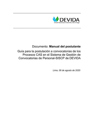 Documento: Manual del postulante
Guía para la postulación a convocatorias de los
Procesos CAS en el Sistema de Gestión de
Convocatorias de Personal-SISCP de DEVIDA
Lima, 06 de agosto de 2020
 
