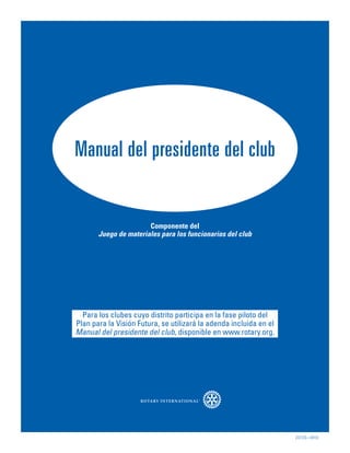 Manual del presidente del club


                       Componente del
       Juego de materiales para los funcionarios del club




  Para los clubes cuyo distrito participa en la fase piloto del
Plan para la Visión Futura, se utilizará la adenda incluida en el
Manual del presidente del club, disponible en www.rotary.org.




                                                                    222-ES—(910)
 