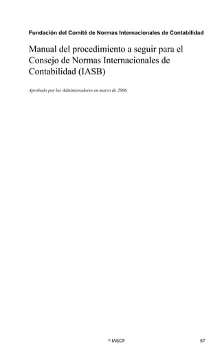 © IASCF 57
Fundación del Comité de Normas Internacionales de Contabilidad
Manual del procedimiento a seguir para el
Consejo de Normas Internacionales de
Contabilidad (IASB)
Aprobado por los Administradores en marzo de 2006.
 