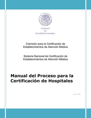 Comisión para la Certificación de
     Establecimientos de Atención Médica


     Sistema Nacional de Certificación de
     Establecimientos de Atención Médica




Manual del Proceso para la
Certificación de Hospitales

                                            Enero 2009
 