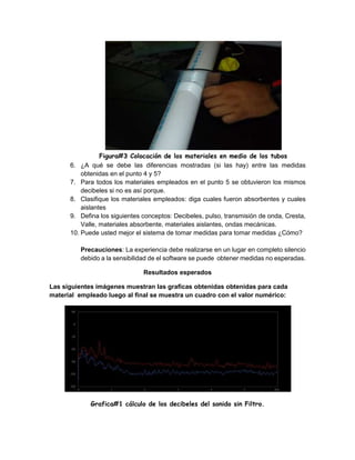 Figura#3 Colocación de los materiales en medio de los tubos
6. ¿A qué se debe las diferencias mostradas (si las hay) entre las medidas
obtenidas en el punto 4 y 5?
7. Para todos los materiales empleados en el punto 5 se obtuvieron los mismos
decibeles si no es así porque.
8. Clasifique los materiales empleados: diga cuales fueron absorbentes y cuales
aislantes
9. Defina los siguientes conceptos: Decibeles, pulso, transmisión de onda, Cresta,
Valle, materiales absorbente, materiales aislantes, ondas mecánicas.
10. Puede usted mejor el sistema de tomar medidas para tomar medidas ¿Cómo?
Precauciones: La experiencia debe realizarse en un lugar en completo silencio
debido a la sensibilidad de el software se puede obtener medidas no esperadas.
Resultados esperados
Las siguientes imágenes muestran las graficas obtenidas obtenidas para cada
material empleado luego al final se muestra un cuadro con el valor numérico:
Grafica#1 cálculo de los decibeles del sonido sin Filtro.
 