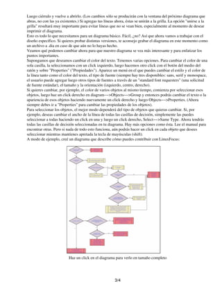 Luego ciérralo y vuelve a abrirlo. (Los cambios sólo se producirán con la ventana del próximo diagrama que
abras, no con las ya existentes.) Si agregas tus líneas ahora, éstas se unirán a la grilla. La opción "unirse a la
grilla" resultará muy importante para evitar líneas que no se vean bien, especialmente al momento de desear
imprimir el diagrama.
Esto es todo lo que necesitamos para un diagrama básico. Fácil, ¿no? Así que ahora vamos a trabajar con el
diseño específico. Si quieres probar distintas versiones, te aconsejo grabar el diagrama en este momento como
un archivo a .dia en caso de que aún no lo hayas hecho.
Veamos qué podemos cambiar ahora para que nuestro diagrama se vea más interesante y para enfatizar los
puntos importantes.
Supongamos que deseamos cambiar el color del texto. Tenemos varias opciones. Para cambiar el color de una
sola casilla, la seleccionamos con un click izquierdo, luego hacemos otro click con el botón del medio del
ratón y sobre "Properties" ("Propiedades"). Aparece un menú en el que puedes cambiar el estilo y el color de
la línea tanto como el color del texto, el tipo de fuente (siempre hay tres disponibles: sans, serif y monospace,
el usuario puede agregar luego otros tipos de fuentes a través de un "standard font requesters" (una solicitud
de fuente estándar), el tamaño y la orientación (izquierdo, centro, derecho).
Si quieres cambiar, por ejemplo, el color de varios objetos al mismo tiempo, comienza por seleccionar esos
objetos, luego haz un click derecho en diagram−−>Objects−−>Group y entonces podrás cambiar el texto o la
apariencia de esos objetos haciendo nuevamente un click derecho y luego Objects−−>Properties. (Ahora
siempre debes ir a "Properties" para cambiar las propiedades de los objetos).
Para seleccionar los objetos, el mejor modo dependerá del tipo de objetos que quieras cambiar. Si, por
ejemplo, deseas cambiar el ancho de la línea de todas las casillas de decisión, simplemente las puedes
seleccionar a todas haciendo un click en una y luego un click derecho, Select−−>Same Type. Ahora tendrás
todas las casillas de decisión seleccionadas en tu diagrama. Hay más opciones como ésta. Lee el manual para
encontrar otras. Pero si nada de todo esto funciona, aún podrás hacer un click en cada objeto que desees
seleccionar mientras mantienes apretada la tecla de mayúsculas (shift).
A modo de ejemplo, creé un diagrama que describe cómo puedes contribuir con LinuxFocus:




                          Haz un click en el diagrama para verlo en tamaño completo




                                                       3/4
 