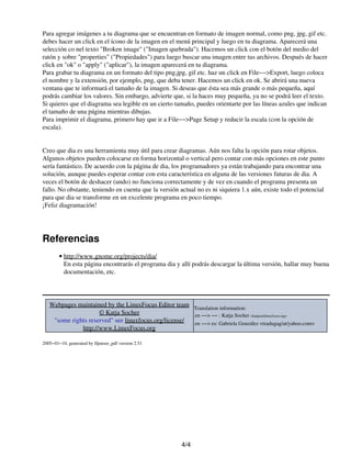 Para agregar imágenes a tu diagrama que se encuentran en formato de imagen normal, como png, jpg, gif etc.
debes hacer un click en el ícono de la imagen en el menú principal y luego en tu diagrama. Aparecerá una
selección co nel texto "Broken image" ("Imagen quebrada"). Hacemos un click con el botón del medio del
ratón y sobre "properties" ("Propiedades") para luego buscar una imagen entre tus archivos. Después de hacer
click en "ok" o "apply" ("aplicar"), la imagen aparecerá en tu diagrama.
Para grabar tu diagrama en un formato del tipo png,jpg, gif etc. haz un click en File−−>Export, luego coloca
el nombre y la extensión, por ejemplo, png, que deba tener. Hacemos un click en ok. Se abrirá una nueva
ventana que te informará el tamaño de la imagen. Si deseas que ésta sea más grande o más pequeña, aquí
podrás cambiar los valores. Sin embargo, advierte que, si la haces muy pequeña, ya no se podrá leer el texto.
Si quieres que el diagrama sea legible en un cierto tamaño, puedes orientarte por las líneas azules que indican
el tamaño de una página mientras dibujas.
Para imprimir el diagrama, primero hay que ir a File−−>Page Setup y reducir la escala (con la opción de
escala).


Creo que dia es una herramienta muy útil para crear diagramas. Aún nos falta la opción para rotar objetos.
Algunos objetos pueden colocarse en forma horizontal o vertical pero contar con más opciones en este punto
sería fantástico. De acuerdo con la página de dia, los programadores ya están trabajando para encontrar una
solución, aunque puedes esperar contar con esta característica en alguna de las versiones futuras de dia. A
veces el botón de deshacer (undo) no funciona correctamente y de vez en cuando el programa presenta un
fallo. No obstante, teniendo en cuenta que la versión actual no es ni siquiera 1.x aún, existe todo el potencial
para que dia se transforme en un excelente programa en poco tiempo.
¡Feliz diagramación!




Referencias
        • http://www.gnome.org/projects/dia/
          En esta página encontrarás el programa dia y allí podrás descargar la última versión, hallar muy buena
          documentación, etc.




   Webpages maintained by the LinuxFocus Editor team Translation information:
                     © Katja Socher                    en −−> −− : Katja Socher <katja(at)linuxfocus.org>
    "some rights reserved" see linuxfocus.org/license/ en −−> es: Gabriela González <tradugag/at/yahoo.com>
              http://www.LinuxFocus.org

2005−01−10, generated by lfparser_pdf version 2.51




                                                       4/4
 