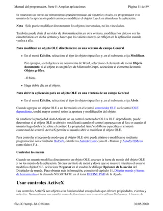 Manual del programador, Parte 5: Ampliar aplicaciones                                     Página 11 de 89

 se muestran las barras de herramientas predeterminadas de Microsoft Excel. El programador o el
 usuario de la aplicación podrá entonces modificar el objeto Excel sin abandonar la aplicación.

 Nota Sólo puede modificar directamente los objetos incrustados, no los vinculados.

 También puede abrir el servidor de Automatización en otra ventana, modificar los datos o ver las
 características en dicha ventana y hacer que los valores nuevos se reflejen en la aplicación cuando
 vuelva a ella.

 Para modificar un objeto OLE directamente en una ventana de campo General

     l   En el menú Edición, seleccione el tipo de objeto específico y, en el submenú, elija Modificar.

         Por ejemplo, si el objeto es un documento de Word, seleccione el elemento de menú Objeto
         documento; si el objeto es un gráfico de Microsoft Graph, seleccione el elemento de menú
         Objeto gráfico.

         –O bien–

     l   Haga doble clic en el objeto.

 Para abrir la aplicación para un objeto OLE en una ventana de un campo General

     l   En el menú Edición, seleccione el tipo de objeto específico y, en el submenú, elija Abrir.

 Cuando agregue un objeto OLE a un formulario en el control contenedor OLE o el control OLE
 dependiente, tendrá mayor control sobre la apertura y modificación del objeto.

 Si establece la propiedad AutoActivate de un control contenedor OLE u OLE dependiente, puede
 determinar si el objeto OLE se abrirá o modificará cuando el control aparezca con el foco o cuando el
 usuario haga doble clic sobre el control. La propiedad AutoVerbMenu especifica si el menú
 contextual del control ActiveX permite al usuario abrir o modificar el objeto OLE.

 Para controlar el acceso de modo que el objeto OLE sólo pueda abrirse o modificarse mediante
 programación con el método DoVerb, establezca AutoActivate como 0 - Manual y AutoVerbMenu
 como falso (.F.) .

 Controlar los menús

 Cuando un usuario modifica directamente un objeto OLE, aparece la barra de menús del objeto OLE
 y no los menús de la aplicación. Si crea un título de menú y desea que se muestre mientras el usuario
 modifica objeto OLE, seleccione Negociar en el cuadro de diálogo Opciones de la acción del
 Diseñador de menús. Para obtener más información, consulte el capítulo 11, Diseñar menús y barras
 de herramientas o la cláusula NEGOTIATE en el tema DEFINE PAD de la Ayuda.

 Usar controles ActiveX
 Los controles ActiveX son objetos con funcionalidad encapsulada que ofrecen propiedades, eventos y
 métodos. Proporcionan una amplia gama de funciones que se puede utilizar fácilmente. Algunos de

file://C:temp~hh1768.htm                                                                     30/05/2000
 