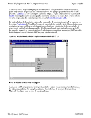 Manual del programador, Parte 5: Ampliar aplicaciones                                   Página 14 de 89


 Además de usar la propiedad Object para hacer referencia a las propiedades del objeto contenido,
 puede emplear otras propiedades del control contenedor. Por ejemplo, puede hacer referencia a la
 propiedad OLEClass de sólo lectura para identificar el tipo de objeto del contenedor y la propiedad
 Sizable para impedir que los usuarios puedan cambiar el tamaño de un objeto. Para obtener detalles
 sobre las propiedades del control contenedor, consulte Control Contenedor OLE.

 En los diseñadores de formularios y clases, las propiedades de los controles ActiveX se muestran en
 la ventana Propiedades de Visual FoxPro, pero la mayoría de los controles ActiveX también tienen su
 propia interfaz para establecer propiedades comunes. Puede ver esta interfaz de las propiedades si
 selecciona la opción Propiedades específica del objeto en el menú contextual del control ActiveX.
 Por ejemplo, para abrir el cuadro de diálogo Propiedades correspondiente a un control RichText, elija
 Propiedades del control Microsoft RichText en el menú contextual.

 Apertura del cuadro de diálogo Propiedades del control RichText




 Usar métodos extrínsecos de objetos

 Además de establecer y recuperar las propiedades de los objetos, puede manipular un objeto usando
 los métodos que admite. Por ejemplo, puede usar el método Add de un objeto de colección de
 Microsoft Excel para crear un libro de trabajo de Excel.




file://C:temp~hh1768.htm                                                                  30/05/2000
 