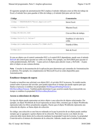 Manual del programador, Parte 5: Ampliar aplicaciones                                     Página 15 de 89


 El siguiente ejemplo de automatización OLE emplea el método Add para crear un libro de trabajo de
 Excel, el método Save para guardar el libro de trabajo y el método Quit para salir de Excel:

  Código                                                                 Comentarios
  oleApp = CREATEOBJECT("Excel.Application")                             Inicia Excel.

  oleApp.Visible=.T.                                                     Muestra Excel.

  OleApp.Workbooks.Add                                                   Crea un libro de trabajo.

  OleApp.Cells(1,1).Value=7                                              Establece el valor de la
                                                                         celda.
  OleApp.ActiveWorkbook.SaveAs("C:TEMP.XLS")                            Guarda el libro.

  OleApp.Quit                                                            Sale de Excel.


 Si crea un objeto con el control contenedor OLE o el control OLE dependiente, puede usar el método
 DoVerb del control para ejecutar un verbo en el objeto. Por ejemplo, use DoVerb(0) para ejecutar el
 verbo predeterminado, DoVerb( – 1) para activar el objeto para edición visual, y DoVerb( – 2) para
 abrir el objeto en una ventana distinta.

 Nota Consulte la documentación de la aplicación para determinar qué comandos de Automatización
 se admiten. Por ejemplo, los complementos de Microsoft Excel no están disponibles para
 Automatización.

 Establecer tiempos de espera

 Cuando se transfiere una solicitud a un objeto OLE, el servidor OLE la procesa. No tendrá mucho
 control sobre el proceso del servidor, pero podrá especificar el tiempo que puede esperar para que
 finalice el proceso si establece las propiedades OLERequestPendingTimeout y
 OLEServerBusyTimeout. También podrá determinar lo que ocurrirá cuando haya transcurrido ese
 tiempo si establece la propiedad OLEServerBusyRaiseError.

 Acceso a colecciones de objetos

 Un tipo de objeto puede representar un único objeto o una colección de objetos relacionados. Por
 ejemplo, un objeto Workbook de Excel representa un único libro, mientras que el objeto Workbooks
 representa todos los libros actualmente cargados. Puesto que el objeto Workbooks representa una
 colección de objetos, se llama objeto de colección.

 En código, una colección es una lista no ordenada en la que la posición de un objeto puede cambiar
 siempre que se agreguen o quiten objetos de la colección. Para tener acceso a un objeto de una
 colección debe iterar dentro de la colección mediante la propiedad Count de la misma. La propiedad
 Count devuelve el número de elementos de la colección. Además, puede usar el método Item para

file://C:temp~hh1768.htm                                                                    30/05/2000
 