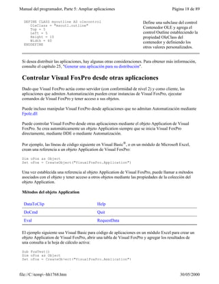 Manual del programador, Parte 5: Ampliar aplicaciones                                    Página 18 de 89

  DEFINE CLASS myoutline AS olecontrol                                 Define una subclase del control
     OleClass = "msoutl.outline"
     Top = 5                                                           Contenedor OLE y agrega el
     Left = 5                                                          control Outline estableciendo la
     Height = 10                                                       propiedad OleClass del
     Width = 60                                                        contenedor y definiendo los
  ENDDEFINE
                                                                       otros valores personalizados.


 Si desea distribuir las aplicaciones, hay algunas otras consideraciones. Para obtener más información,
 consulte el capítulo 25, "Generar una aplicación para su distribución".

 Controlar Visual FoxPro desde otras aplicaciones
 Dado que Visual FoxPro actúa como servidor (con conformidad de nivel 2) y como cliente, las
 aplicaciones que admiten Automatización pueden crear instancias de Visual FoxPro, ejecutar
 comandos de Visual FoxPro y tener acceso a sus objetos.

 Puede incluso manipular Visual FoxPro desde aplicaciones que no admitan Automatización mediante
 Fpole.dll

 Puede controlar Visual FoxPro desde otras aplicaciones mediante el objeto Application de Visual
 FoxPro. Se crea automáticamente un objeto Application siempre que se inicia Visual FoxPro
 directamente, mediante DDE o mediante Automatización.

 Por ejemplo, las líneas de código siguiente en Visual Basic®, o en un módulo de Microsoft Excel,
 crean una referencia a un objeto Application de Visual FoxPro:

 Dim oFox as Object
 Set oFox = CreateObject("VisualFoxPro.Application")

 Una vez establecida una referencia al objeto Application de Visual FoxPro, puede llamar a métodos
 asociados con el objeto y tener acceso a otros objetos mediante las propiedades de la colección del
 objeto Application.

 Métodos del objeto Application

  DataToClip                                 Help
  DoCmd                                      Quit
  Eval                                       RequestData

 El ejemplo siguiente usa Visual Basic para código de aplicaciones en un módulo Excel para crear un
 objeto Application de Visual FoxPro, abrir una tabla de Visual FoxPro y agregar los resultados de
 una consulta a la hoja de cálculo activa:

 Sub FoxTest()
 Dim oFox as Object
 Set oFox = CreateObject("VisualFoxPro.Application")



file://C:temp~hh1768.htm                                                                   30/05/2000
 