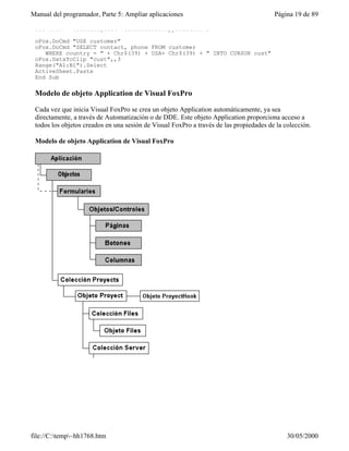 Manual del programador, Parte 5: Ampliar aplicaciones                                   Página 19 de 89

 Set oFox = CreateObject("VisualFoxPro.Application")

 oFox.DoCmd "USE customer"
 oFox.DoCmd "SELECT contact, phone FROM customer
    WHERE country = " + Chr$(39) + USA+ Chr$(39) + " INTO CURSOR cust"
 oFox.DataToClip "cust",,3
 Range("A1:B1").Select
 ActiveSheet.Paste
 End Sub

 Modelo de objeto Application de Visual FoxPro

 Cada vez que inicia Visual FoxPro se crea un objeto Application automáticamente, ya sea
 directamente, a través de Automatización o de DDE. Este objeto Application proporciona acceso a
 todos los objetos creados en una sesión de Visual FoxPro a través de las propiedades de la colección.

 Modelo de objeto Application de Visual FoxPro




file://C:temp~hh1768.htm                                                                   30/05/2000
 