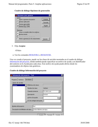 Manual del programador, Parte 5: Ampliar aplicaciones                                 Página 23 de 89


         Cuadro de diálogo Opciones de generación




   3. Elija Aceptar.

         –O bien–

     l   Use los comandos BUILD DLL o BUILD EXE.

 Una vez creado el proyecto, puede ver las clases de servidor mostradas en el cuadro de diálogo
 Información del proyecto, donde también puede especificar un archivo de ayuda y un identificador
 del contexto en la Ayuda para cada clase. Este archivo de ayuda puede abrirse desde los
 examinadores de objetos más genéricos.

 Cuadro de diálogo Información del proyecto




file://C:temp~hh1768.htm                                                                30/05/2000
 