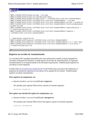 Manual del programador, Parte 5: Ampliar aplicaciones                                     Página 25 de 89




 Registrar un servidor de Automatización

 Los servidores OLE quedarán disponibles para otras aplicaciones cuando se hayan agregado los
 servidores al Registro de Windows. Cuando genere un servidor de Automatización, se registrará
 automáticamente en la máquina donde se ha efectuado la generación. También puede registrar los
 servidores en otras máquinas.

 Cuando utilice el Asistente para instalación de Visual FoxPro para crear discos de instalación, el
 programa de instalación registrará los servidores en los equipos de los clientes. También puede
 registrar servidores manualmente.

 Para registrar un componente .exe

     l   Ejecute el archivo .exe con el modificador /regserver.

         Por ejemplo, para registrar Miservid.exe, ejecute el comando siguiente:

         miservid /regserver

 Para quitar una entrada del registro de componentes .exe

     l   Ejecute el archivo .exe con el modificador /unregserver.

         Por ejemplo, para eliminar Miservid.exe del registro, ejecute el comando siguiente:

         miservid /unregserver




file://C:temp~hh1768.htm                                                                     30/05/2000
 