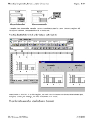 Manual del programador, Parte 5: Ampliar aplicaciones                                    Página 3 de 89




 Tanto los datos incrustados como los vinculados están relacionados con el contenido original del
 archivo del servidor, como se muestra en la ilustración:

 Una hoja de cálculo incrustada y vinculada en un formulario




 Pero cuando se modifica el archivo original, los datos vinculados se actualizan automáticamente para
 reflejar el cambio; sin embargo, los datos incrustados no lo hacen:

 Datos vinculados que se han actualizado en un formulario




file://C:temp~hh1768.htm                                                                  30/05/2000
 