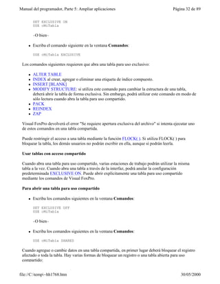 Manual del programador, Parte 5: Ampliar aplicaciones                                    Página 32 de 89

         SET EXCLUSIVE ON
         USE cMiTabla

         –O bien–

     l   Escriba el comando siguiente en la ventana Comandos:

         USE cMiTabla EXCLUSIVE

 Los comandos siguientes requieren que abra una tabla para uso exclusivo:

     l   ALTER TABLE
     l   INDEX al crear, agregar o eliminar una etiqueta de índice compuesto.
     l   INSERT [BLANK]
     l   MODIFY STRUCTURE: si utiliza este comando para cambiar la estructura de una tabla,
         deberá abrir la tabla de forma exclusiva. Sin embargo, podrá utilizar este comando en modo de
         sólo lectura cuando abra la tabla para uso compartido.
     l   PACK
     l   REINDEX
     l   ZAP

 Visual FoxPro devolverá el error "Se requiere apertura exclusiva del archivo" si intenta ejecutar uno
 de estos comandos en una tabla compartida.

 Puede restringir el acceso a una tabla mediante la función FLOCK( ). Si utiliza FLOCK( ) para
 bloquear la tabla, los demás usuarios no podrán escribir en ella, aunque sí podrán leerla.

 Usar tablas con acceso compartido

 Cuando abra una tabla para uso compartido, varias estaciones de trabajo podrán utilizar la misma
 tabla a la vez. Cuando abra una tabla a través de la interfaz, podrá anular la configuración
 predeterminada EXCLUSIVE ON. Puede abrir explícitamente una tabla para uso compartido
 mediante los comandos de Visual FoxPro.

 Para abrir una tabla para uso compartido

     l   Escriba los comandos siguientes en la ventana Comandos:

         SET EXCLUSIVE OFF
         USE cMiTabla

         –O bien–

     l   Escriba los comandos siguientes en la ventana Comandos:

         USE cMiTabla SHARED

 Cuando agregue o cambie datos en una tabla compartida, en primer lugar deberá bloquear el registro
 afectado o toda la tabla. Hay varias formas de bloquear un registro o una tabla abierta para uso
 compartido:


file://C:temp~hh1768.htm                                                                   30/05/2000
 