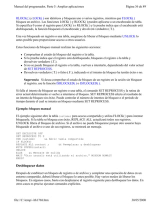 Manual del programador, Parte 5: Ampliar aplicaciones                                       Página 36 de 89


 RLOCK( ) y LOCK( ) son idénticos y bloquean uno o varios registros, mientras que FLOCK( )
 bloquea un archivo. Las funciones LOCK( ) y RLOCK( ) pueden aplicarse a un encabezado de tabla.
 Si especifica 0 como el registro para LOCK( ) o RLOCK( ) y la prueba indica que el encabezado está
 desbloqueado, la función bloqueará el encabezado y devolverá verdadero (.T.).

 Una vez bloqueado un registro o una tabla, asegúrese de liberar el bloqueo mediante UNLOCK lo
 antes posible para proporcionar acceso a otros usuarios.

 Estas funciones de bloqueo manual realizan las siguientes acciones:

     l   Comprueban el estado de bloqueo del registro o la tabla.
     l   Si la prueba indica que el registro está desbloqueado, bloquean el registro o la tabla y
         devuelven verdadero (.T.).
     l   Si no se puede bloquear el registro o la tabla, vuelven a intentarlo, dependiendo del valor actual
         de SET REPROCESS.
     l   Devuelven verdadero (.T.) o falso (.F.), indicando si el intento de bloqueo ha tenido éxito o no.

         Sugerencia Si desea comprobar el estado de bloqueo de un registro en la sesión sin bloquear
         el registro, use la función ISRLOCKED( ) o ISFLOCKED( ).

 Si falla el intento de bloquear un registro o una tabla, el comando SET REPROCESS y la rutina de
 error actual determinarán si vuelve a intentarse el bloqueo. SET REPROCESS afecta al resultado de
 un intento de bloqueo sin éxito. Puede controlar el número de intentos de bloqueo o el período de
 tiempo durante el cual se intenta un bloqueo mediante SET REPROCESS.

 Ejemplo: bloqueo manual

 El ejemplo siguiente abre la tabla customer para acceso compartido y utiliza FLOCK( ) para intentar
 bloquearla. Si la tabla se bloquea con éxito, REPLACE ALL actualizará todos sus registros.
 UNLOCK libera el bloqueo de archivo. Si el archivo no puede bloquearse porque otro usuario haya
 bloqueado el archivo o uno de sus registros, se mostrará un mensaje.

 SET EXCLUSIVE OFF
 SET REPROCESS TO 0
 USE customer       && Abrir tabla compartida
 IF FLOCK()
 REPLACE ALL contact ;       && Reemplazar y desbloquear
 WITH UPPER(contact)
 UNLOCK
 ELSE    && Mensaje de salida
 WAIT "Otro usuario está utilizando el archivo." WINDOW NOWAIT
 ENDIF

 Desbloquear datos

 Después de establecer un bloqueo de registro o de archivo y completar una operación de datos en un
 entorno compartido, deberá liberar el bloqueo lo antes posible. Hay varios modos de liberar los
 bloqueos. En algunos casos, basta con desplazarse al registro siguiente para desbloquear los datos. En
 otros casos es preciso ejecutar comandos explícitos.




file://C:temp~hh1768.htm                                                                       30/05/2000
 