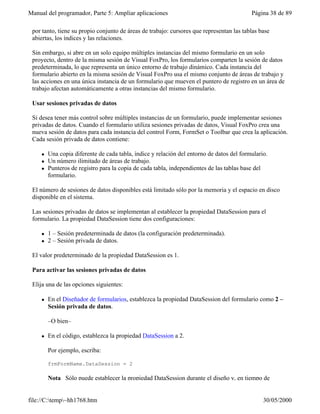Manual del programador, Parte 5: Ampliar aplicaciones                                      Página 38 de 89

 por tanto, tiene su propio conjunto de áreas de trabajo: cursores que representan las tablas base
 abiertas, los índices y las relaciones.

 Sin embargo, si abre en un solo equipo múltiples instancias del mismo formulario en un solo
 proyecto, dentro de la misma sesión de Visual FoxPro, los formularios comparten la sesión de datos
 predeterminada, lo que representa un único entorno de trabajo dinámico. Cada instancia del
 formulario abierto en la misma sesión de Visual FoxPro usa el mismo conjunto de áreas de trabajo y
 las acciones en una única instancia de un formulario que mueven el puntero de registro en un área de
 trabajo afectan automáticamente a otras instancias del mismo formulario.

 Usar sesiones privadas de datos

 Si desea tener más control sobre múltiples instancias de un formulario, puede implementar sesiones
 privadas de datos. Cuando el formulario utiliza sesiones privadas de datos, Visual FoxPro crea una
 nueva sesión de datos para cada instancia del control Form, FormSet o Toolbar que crea la aplicación.
 Cada sesión privada de datos contiene:

     l   Una copia diferente de cada tabla, índice y relación del entorno de datos del formulario.
     l   Un número ilimitado de áreas de trabajo.
     l   Punteros de registro para la copia de cada tabla, independientes de las tablas base del
         formulario.

 El número de sesiones de datos disponibles está limitado sólo por la memoria y el espacio en disco
 disponible en el sistema.

 Las sesiones privadas de datos se implementan al establecer la propiedad DataSession para el
 formulario. La propiedad DataSession tiene dos configuraciones:

     l   1 – Sesión predeterminada de datos (la configuración predeterminada).
     l   2 – Sesión privada de datos.

 El valor predeterminado de la propiedad DataSession es 1.

 Para activar las sesiones privadas de datos

 Elija una de las opciones siguientes:

     l   En el Diseñador de formularios, establezca la propiedad DataSession del formulario como 2 –
         Sesión privada de datos.

         –O bien–

     l   En el código, establezca la propiedad DataSession a 2.

         Por ejemplo, escriba:

         frmFormName.DataSession = 2

         Nota Sólo puede establecer la propiedad DataSession durante el diseño y, en tiempo de


file://C:temp~hh1768.htm                                                                      30/05/2000
 