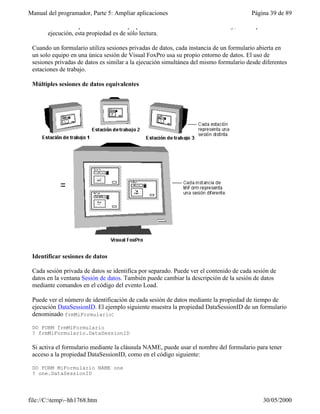 Manual del programador, Parte 5: Ampliar aplicaciones                                   Página 39 de 89

       Nota Sólo puede establecer la propiedad DataSession durante el diseño y, en tiempo de
       ejecución, esta propiedad es de sólo lectura.

 Cuando un formulario utiliza sesiones privadas de datos, cada instancia de un formulario abierta en
 un solo equipo en una única sesión de Visual FoxPro usa su propio entorno de datos. El uso de
 sesiones privadas de datos es similar a la ejecución simultánea del mismo formulario desde diferentes
 estaciones de trabajo.

 Múltiples sesiones de datos equivalentes




 Identificar sesiones de datos

 Cada sesión privada de datos se identifica por separado. Puede ver el contenido de cada sesión de
 datos en la ventana Sesión de datos. También puede cambiar la descripción de la sesión de datos
 mediante comandos en el código del evento Load.

 Puede ver el número de identificación de cada sesión de datos mediante la propiedad de tiempo de
 ejecución DataSessionID. El ejemplo siguiente muestra la propiedad DataSessionID de un formulario
 denominado frmMiFormulario:

 DO FORM frmMiFormulario
 ? frmMiFormulario.DataSessionID

 Si activa el formulario mediante la cláusula NAME, puede usar el nombre del formulario para tener
 acceso a la propiedad DataSessionID, como en el código siguiente:

 DO FORM MiFormulario NAME one
 ? one.DataSessionID




file://C:temp~hh1768.htm                                                                  30/05/2000
 