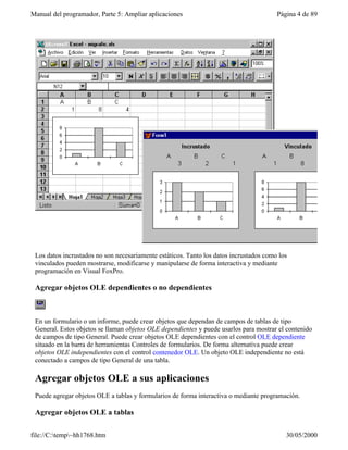 Manual del programador, Parte 5: Ampliar aplicaciones                                   Página 4 de 89




 Los datos incrustados no son necesariamente estáticos. Tanto los datos incrustados como los
 vinculados pueden mostrarse, modificarse y manipularse de forma interactiva y mediante
 programación en Visual FoxPro.

 Agregar objetos OLE dependientes o no dependientes



 En un formulario o un informe, puede crear objetos que dependan de campos de tablas de tipo
 General. Estos objetos se llaman objetos OLE dependientes y puede usarlos para mostrar el contenido
 de campos de tipo General. Puede crear objetos OLE dependientes con el control OLE dependiente
 situado en la barra de herramientas Controles de formularios. De forma alternativa puede crear
 objetos OLE independientes con el control contenedor OLE. Un objeto OLE independiente no está
 conectado a campos de tipo General de una tabla.

 Agregar objetos OLE a sus aplicaciones
 Puede agregar objetos OLE a tablas y formularios de forma interactiva o mediante programación.

 Agregar objetos OLE a tablas

file://C:temp~hh1768.htm                                                                 30/05/2000
 