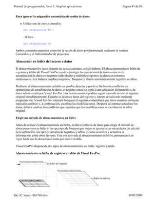 Manual del programador, Parte 5: Ampliar aplicaciones                                    Página 41 de 89


 Para ignorar la asignación automática de sesión de datos

     l   Utilice uno de estos comandos:

         SET DATASESSION TO 1

         –O bien–

         SET DATASESSION TO

 Ambos comandos permiten controlar la sesión de datos predeterminada mediante la ventana
 Comandos y el Administrador de proyectos.

 Almacenar en búfer del acceso a datos

 Si desea proteger los datos durante las actualizaciones, utilice búferes. El almacenamiento en búfer de
 registros y tablas de Visual FoxPro ayuda a proteger las operaciones de mantenimiento y
 actualización de datos en registros individuales y múltiples registros de datos en entornos
 multiusuario. Los búferes pueden comprobar, bloquear y liberar automáticamente registros o tablas.

 Mediante el almacenamiento en búfer es posible detectar y resolver fácilmente conflictos en
 operaciones de actualización de datos: el registro actual se copia a una ubicación de memoria o de
 disco administrada por Visual FoxPro. Los demás usuarios podrán seguir teniendo acceso al registro
 original simultáneamente. Cuando se desplace fuera del registro o intente actualizarlo mediante
 programación, Visual FoxPro intentará bloquear el registro, comprobará que otros usuarios no hayan
 realizado cambios y, a continuación, escribirá las modificaciones. Después de intentar actualizar los
 datos, deberá resolver los conflictos que impiden que las modificaciones se escriban en la tabla
 original.

 Elegir un método de almacenamiento en búfer

 Antes de activar el almacenamiento en búfer, evalúe el entorno de datos para elegir el método de
 almacenamiento en búfer y las opciones de bloqueo que mejor se ajusten a las necesidades de edición
 de la aplicación, los tipos y tamaños de registros y tablas, y cómo se utiliza y actualiza la
 información, entre otros factores. Una vez activado el almacenamiento en búfer, permanecerá en
 vigor hasta que lo desactive o hasta que cierre la tabla.

 Visual FoxPro dispone de dos tipos de almacenamiento en búfer: registro y tabla.

 Almacenamiento en búfer de registros y tablas de Visual FoxPro




file://C:temp~hh1768.htm                                                                    30/05/2000
 