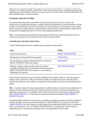 Manual del programador, Parte 5: Ampliar aplicaciones                                      Página 48 de 89

 almacenamiento en búfer de registros y tablas de Visual FoxPro, situando una sección completa de
 código en una unidad protegida y recuperable. Puede anidar transacciones y emplearlas para proteger
 actualizaciones almacenadas en búfer. Las transacciones de Visual FoxPro sólo están disponibles con
 tablas pertenecientes a una base de datos.

 Encapsular segmentos de código

 Una transacción actúa como un envoltorio que almacena en memoria caché o en disco las
 operaciones de actualización de datos, en lugar de aplicar directamente esas actualizaciones a la base
 de datos. La actualización real de la base de datos se realiza al final de la transacción. Si por alguna
 razón el sistema no puede realizar las operaciones de actualización en la base de datos, podrá anular
 la transacción completa para que no se lleve a cabo ninguna actualización.

 Nota Las operaciones de actualización almacenadas en búfer que se haya realizado fuera de una
 transacción se ignoran en otra transacción de la misma sesión de datos.

 Comandos que controlan transacciones

 Visual FoxPro proporciona tres comandos para controlar una transacción:

  Para                                                                Utilice
  Iniciar una transacción                                             BEGIN TRANSACTION
  Determinar el nivel actual de la transacción                        TXNLEVEL( )
  Invertir todos los cambios realizados desde la instrucción          ROLLBACK
  BEGIN TRANSACTION más reciente
  Bloquear registros, grabar en disco todos los cambios               END TRANSACTION
  realizados en tablas de la base de datos desde la instrucción
  BEGIN TRANSACTION más reciente y, a continuación,
  desbloquear los registros

 Puede utilizar transacciones para encapsular modificaciones a tablas, archivos .cdx estructurales y
 archivos memo asociados a tablas de una base de datos. Las operaciones en las que intervienen
 variables de memoria y otros objetos no respetan las transacciones, por lo que no se pueden anular o
 grabar.

 Nota Cuando se utilicen los datos almacenados en tablas remotas, el control de los comandos de la
 transacción sólo actualiza los datos de la copia local del cursor de la vista; las actualizaciones de
 tablas base remotas no se ven afectadas. Para activar las transacciones manuales en tablas remotas,
 utilice SQLSETPROP( ) y, a continuación, controle la transacción mediante SQLCOMMIT( ) y
 SQLROLLBACK( ).

 En general, deberá utilizar las transacciones con búferes de registro en lugar de con almacenamiento
 en búfer de tablas, salvo para envolver llamadas de TABLEUPDATE( ). Si incluye un comando
 TABLEUPDATE( ) en una transacción, podrá anular una actualización fallida, resolver la causa del
 fallo y, a continuación, volver a intentar TABLEUPDATE( ) sin perder datos. De este modo se
 asegurará de que la actualización se produce como una operación de "todo o nada".


file://C:temp~hh1768.htm                                                                      30/05/2000
 