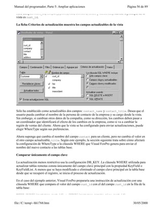 Manual del programador, Parte 5: Ampliar aplicaciones                                   Página 56 de 89

 siete campos: cust_id, company, phone, fax, contact, title y timestamp. La clave principal de la
 vista es cust_id.

 La ficha Criterios de actualización muestra los campos actualizables de la vista




 Sólo ha establecido como actualizables dos campos: contact_name y contact_title. Desea que el
 usuario pueda cambiar el nombre de la persona de contacto de la empresa y su cargo desde la vista.
 Sin embargo, si cambian otros datos de la compañía, como su dirección, los cambios deben pasar a
 un coordinador que identificará el efecto de los cambios en la empresa, como si va a cambiar la
 región de ventas del cliente. Ahora que la vista se ha configurado para enviar actualizaciones, puede
 elegir WhereType según sus preferencias.

 Ahora suponga que cambia el nombre del campo contact para un cliente, pero no cambia el valor en
 el otro campo actualizable, title. Según este ejemplo, la sección siguiente trata sobre cómo afectará
 la configuración de WhereType a la cláusula WHERE que Visual FoxPro genera para enviar el
 nombre del nuevo contacto a las tablas base.

 Comparar únicamente el campo clave

 La actualización menos restrictiva usa la configuración DB_KEY. La cláusula WHERE utilizada para
 actualizar tablas remotas consta únicamente del campo clave principal con la propiedad KeyField o
 KeyFieldList. A menos que se haya modificado o eliminado el campo clave principal en la tabla base
 desde que se recuperó el registro, se inicia el proceso de actualización.

 En el caso del ejemplo anterior, Visual FoxPro prepararía una instrucción de actualización con una
 cláusula WHERE que compara el valor del campo cust_id con el del campo cust_id en la fila de la
 tabla base:

 WHERE OLDVAL(customer.cust_id) = CURVAL(customer_remote_view.cust_id)


file://C:temp~hh1768.htm                                                                   30/05/2000
 