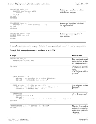 Manual del programador, Parte 5: Ampliar aplicaciones                                  Página 61 de 89

  PROCEDURE reem_todo                                              Rutina que reemplaza los datos
     REPLACE ALL contact WITH ;
         PROPER(contact)                                           de todos los registros.
     GO TOP
  RETURN
  ENDPROC


  PROCEDURE reem_act                                               Rutina que reemplaza los datos
     REPLACE contact WITH PROPER(contact)
  RETURN                                                           del registro actual.
  ENDPROC


  PROCEDURE anexar_regs                                            Rutina que anexa registros de
  APPEND FROM copi_cli
  RETURN                                                           otro archivo.
  ENDPROC



 El ejemplo siguiente muestra un procedimiento de error que se inicia cuando el usuario presiona ESC.

 Ejemplo de tratamiento de errores mediante la tecla ESC

  Código                                                                           Comentario
  PROCEDURE rep_err                                                                Este programa se activa cuando
     PARAMETERS errnum, msg
                                                                                   surge un error y el usuario sale
                                                                                   del proceso de espera.
  DO CASE                                                                          Averigua de qué tipo de error se
                                                                                   trata.
                                                                                   ¿Es "Archivo utilizado por otra
                                                                                   persona"?
      CASE errnum = 108
         línea1 = "El archivo no se puede bloquear."
         línea2 = " Inténtelo más tarde..."


      CASE errnum = 109 .OR. errnum = 130                                          ¿Es "Registro utilizado por otra
         línea1 = "El registro no se puede bloquear."
         línea2 = "Inténtelo más tarde."                                           persona"?


     OTHERWISE                                                                     ¿O es desconocido?
        línea1 = msg + " "
        línea2 = ;
           "Póngase en contacto con el administrador del sistema."
  ENDCASE


  =MESSAGEBOX( Línea1 + línea2, 48, "Error"                                        Muestra el mensaje de error en
  RETURN
                                                                                   un cuadro de diálogo con un
                                                                                   signo de exclamación y un botón
                                                                                   "Aceptar".


file://C:temp~hh1768.htm                                                                  30/05/2000
 
