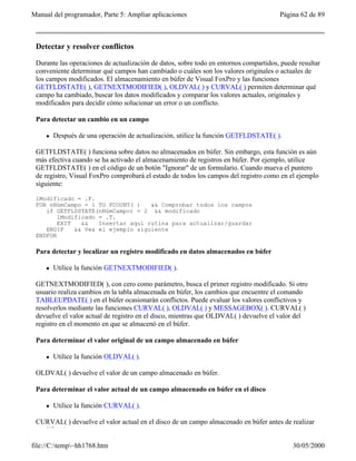 Manual del programador, Parte 5: Ampliar aplicaciones                                  Página 62 de 89



 Detectar y resolver conflictos

 Durante las operaciones de actualización de datos, sobre todo en entornos compartidos, puede resultar
 conveniente determinar qué campos han cambiado o cuáles son los valores originales o actuales de
 los campos modificados. El almacenamiento en búfer de Visual FoxPro y las funciones
 GETFLDSTATE( ), GETNEXTMODIFIED( ), OLDVAL( ) y CURVAL( ) permiten determinar qué
 campo ha cambiado, buscar los datos modificados y comparar los valores actuales, originales y
 modificados para decidir cómo solucionar un error o un conflicto.

 Para detectar un cambio en un campo

     l   Después de una operación de actualización, utilice la función GETFLDSTATE( ).

 GETFLDSTATE( ) funciona sobre datos no almacenados en búfer. Sin embargo, esta función es aún
 más efectiva cuando se ha activado el almacenamiento de registros en búfer. Por ejemplo, utilice
 GETFLDSTATE( ) en el código de un botón "Ignorar" de un formulario. Cuando mueva el puntero
 de registro, Visual FoxPro comprobará el estado de todos los campos del registro como en el ejemplo
 siguiente:

 lModificado = .F.
 FOR nNúmCampo = 1 TO FCOUNT( )    && Comprobar todos los campos
    if GETFLDSTATE(nNúmCampo) = 2 && modificado
        lModificado = .T.
        EXIT   &&   Insertar aquí rutina para actualizar/guardar
    ENDIF    && Vea el ejemplo siguiente
 ENDFOR

 Para detectar y localizar un registro modificado en datos almacenados en búfer

     l   Utilice la función GETNEXTMODIFIED( ).

 GETNEXTMODIFIED( ), con cero como parámetro, busca el primer registro modificado. Si otro
 usuario realiza cambios en la tabla almacenada en búfer, los cambios que encuentre el comando
 TABLEUPDATE( ) en el búfer ocasionarán conflictos. Puede evaluar los valores conflictivos y
 resolverlos mediante las funciones CURVAL( ), OLDVAL( ) y MESSAGEBOX( ). CURVAL( )
 devuelve el valor actual de registro en el disco, mientras que OLDVAL( ) devuelve el valor del
 registro en el momento en que se almacenó en el búfer.

 Para determinar el valor original de un campo almacenado en búfer

     l   Utilice la función OLDVAL( ).

 OLDVAL( ) devuelve el valor de un campo almacenado en búfer.

 Para determinar el valor actual de un campo almacenado en búfer en el disco

     l   Utilice la función CURVAL( ).

 CURVAL( ) devuelve el valor actual en el disco de un campo almacenado en búfer antes de realizar
 modificaciones.

file://C:temp~hh1768.htm                                                                  30/05/2000
 