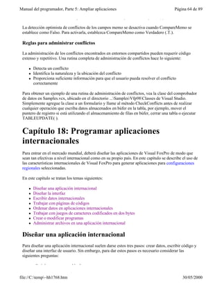 Manual del programador, Parte 5: Ampliar aplicaciones                                      Página 64 de 89
 WHERE de actualización, independientemente de la configuración de UpdateType.

 La detección optimista de conflictos de los campos memo se desactiva cuando CompareMemo se
 establece como Falso. Para activarla, establezca CompareMemo como Verdadero (.T.).

 Reglas para administrar conflictos

 La administración de los conflictos encontrados en entornos compartidos pueden requerir código
 extenso y repetitivo. Una rutina completa de administración de conflictos hace lo siguiente:

     l   Detecta un conflicto
     l   Identifica la naturaleza y la ubicación del conflicto
     l   Proporciona suficiente información para que el usuario pueda resolver el conflicto
         correctamente

 Para obtener un ejemplo de una rutina de administración de conflictos, vea la clase del comprobador
 de datos en Samples.vcx, ubicado en el directorio ...SamplesVfp98Classes de Visual Studio.
 Simplemente agregue la clase a un formulario y llame al método CheckConflicts antes de realizar
 cualquier operación que escriba datos almacenados en búfer en la tabla, por ejemplo, mover el
 puntero de registro si está utilizando el almacenamiento de filas en búfer, cerrar una tabla o ejecutar
 TABLEUPDATE( ).


 Capítulo 18: Programar aplicaciones
 internacionales
 Para entrar en el mercado mundial, deberá diseñar las aplicaciones de Visual FoxPro de modo que
 sean tan efectivas a nivel internacional como en su propio país. En este capítulo se describe el uso de
 las características internacionales de Visual FoxPro para generar aplicaciones para configuraciones
 regionales seleccionadas.

 En este capítulo se tratan los temas siguientes:

     l   Diseñar una aplicación internacional
     l   Diseñar la interfaz
     l   Escribir datos internacionales
     l   Trabajar con páginas de códigos
     l   Ordenar datos en aplicaciones internacionales
     l   Trabajar con juegos de caracteres codificados en dos bytes
     l   Crear o modificar programas
     l   Administrar archivos en una aplicación internacional

 Diseñar una aplicación internacional
 Para diseñar una aplicación internacional suelen darse estos tres pasos: crear datos, escribir código y
 diseñar una interfaz de usuario. Sin embargo, para dar estos pasos es necesario considerar las
 siguientes preguntas:

         ¿Qué datos son aceptables?

file://C:temp~hh1768.htm                                                                     30/05/2000
 