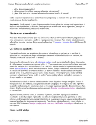 Manual del programador, Parte 5: Ampliar aplicaciones                                     Página 65 de 89

     l   ¿Qué datos son aceptables?
     l   ¿Cómo se escribe código para una aplicación internacional?
     l   ¿Qué debe tenerse en cuenta a la hora de diseñar una interfaz de usuario?

 En las secciones siguientes se da respuesta a estas preguntas y se plantean otras que debe tener en
 cuenta antes de diseñar la aplicación.

 Sugerencia Puede reducir el coste de programación de una aplicación internacional y ponerla en el
 mercado más rápidamente si la diseña como aplicación internacional desde el principio, en lugar de
 modificarla posteriormente para su uso internacional.

 Diseñar datos internacionales

 Para crear datos internacionales para una aplicación, deberá escribirlos manualmente, importarlos de
 otras aplicaciones o anexarlos a archivos y campos memo existentes. Para obtener más información
 sobre cómo importar y anexar datos, consulte el capítulo 9, Importar y exportar datos, del Manual del
 usuario.

 Qué datos son aceptables

 Para decidir qué datos son aceptables, determine en primer lugar en qué país se va a utilizar la
 aplicación. La configuración propia de cada país determina el contenido cultural de los datos, así
 como los idiomas en los que éstos se diseñan.

 Asimismo, los idiomas afectarán a la página de códigos con la que se diseñan los datos. Una página
 de códigos es un juego de caracteres que utiliza el PC para mostrar correctamente los datos, a menudo
 para tratar los caracteres internacionales. Los caracteres internacionales incluyen caracteres que
 tienen marcas diacríticas. Estas marcas se colocan encima, debajo o entre letras para indicar cambios
 de sonido con respecto a la forma sin marca. Las marcas diacríticas más frecuentes son el acento
 grave (` como en à), el acento agudo (´ como en á), el acento circunflejo (^ como en â), la tilde (~
 como en ã ), la diéresis (¨ como en ä ), el anillo (° como en å) y la barra inclinada (/ como en ø),
 siempre usadas en las vocales.

 Normalmente los datos se marcan automáticamente con la página de códigos apropiada cuando se
 trabaja con ellos. Sin embargo, si asigna manualmente una página de códigos a una tabla o produce
 un cambio en la misma, los usuarios podrían no reconocer algunos o todos los datos mostrados. Para
 obtener detalles sobre las páginas de códigos, consulte Trabajar con páginas de códigos más adelante
 en este capítulo.

 Algunos idiomas, como el chino, el coreano o el japonés, usan DBCS (juegos de caracteres
 codificados en dos bytes) para representar sus datos. Si la aplicación pudiera ejecutarse en estos
 entornos, podría necesitar funciones de tratamiento de cadenas especiales y secuencias de ordenación
 para que la aplicación funcionase correctamente. Para obtener más detalles sobre cómo trabajar en
 entornos DBCS, consulte Trabajar con juegos de caracteres codificados en dos bytes más adelante en
 este capítulo.

 Cómo escribir código




file://C:temp~hh1768.htm                                                                    30/05/2000
 