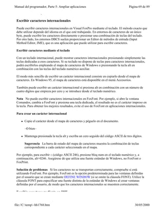 Manual del programador, Parte 5: Ampliar aplicaciones                                     Página 69 de 89
 En las secciones siguientes se tratan estos dos métodos.

 Escribir caracteres internacionales

 Puede escribir caracteres internacionales en Visual FoxPro mediante el teclado. El método exacto que
 debe utilizar depende del idioma en el que esté trabajando. En entornos de caracteres de un único
 byte, puede escribir los caracteres directamente o presionar una combinación de teclas del teclado.
 Por otro lado, los entornos DBCS suelen proporcionar un Editor de métodos de entrada (Input
 Method Editor, IME), que es una aplicación que puede utilizar para escribir caracteres.

 Escribir caracteres mediante el teclado

 Con un teclado internacional, puede mostrar caracteres internacionales presionando simplemente las
 teclas dedicadas a esos caracteres. Si su teclado no dispone de teclas para caracteres internacionales,
 podrá escribirlos empleando el mapa de caracteres de Windows o presionando la tecla alt en
 combinación con las teclas del teclado numérico auxiliar.

 El modo más sencillo de escribir un carácter internacional consiste en copiarlo desde el mapa de
 caracteres. En Windows 95, el mapa de caracteres está disponible en el menú Accesorios.

 También puede escribir un carácter internacional si presiona alt en combinación con un número de
 cuatro dígitos que empieza por cero y se introduce desde el teclado numérico.

 Nota No puede escribir caracteres internacionales en FoxFont. Por ejemplo, si abre la ventana
 Comandos, cambia a FoxFont y presiona una tecla dedicada, el resultado no es el carácter impreso en
 la tecla. Para obtener los mejores resultados, evite el uso de FoxFont en aplicaciones internacionales.

 Para crear un carácter internacional

     l   Copie el carácter desde el mapa de caracteres y péguelo en el documento.

         –O bien–

     l   Mantenga presionada la tecla alt y escriba un cero seguido del código ASCII de tres dígitos.

         Sugerencia La barra de estado del mapa de caracteres muestra la combinación de teclas
         correspondiente a cada carácter seleccionado en el mapa.

 Por ejemplo, para escribir ö (código ASCII 246), presione bloq num en el teclado numérico y, a
 continuación, alt+0246. Asegúrese de que utiliza una fuente estándar de Windows, no FoxFont o
 FoxPrint.

 Solución de problemas Si los caracteres no se transportan correctamente, compruebe si está
 utilizando FoxFont. Por ejemplo, FoxFont es la opción predeterminada para las ventanas definidas
 por el usuario que se crean mediante DEFINE WINDOW (si se omite la cláusula FONT). Utilice la
 cláusula FONT para especificar una fuente distinta de la estándar de Windows al crear ventanas
 definidas por el usuario, de modo que los caracteres internacionales se muestren correctamente.

 Escribir caracteres mediante un IME



file://C:temp~hh1768.htm                                                                     30/05/2000
 