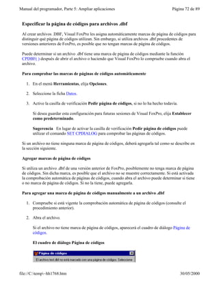 Manual del programador, Parte 5: Ampliar aplicaciones                                   Página 72 de 89


 Especificar la página de códigos para archivos .dbf

 Al crear archivos .DBF, Visual FoxPro les asigna automáticamente marcas de página de códigos para
 distinguir qué página de códigos utilizan. Sin embargo, si utiliza archivos .dbf procedentes de
 versiones anteriores de FoxPro, es posible que no tengan marcas de página de códigos.

 Puede determinar si un archivo .dbf tiene una marca de página de códigos mediante la función
 CPDBF( ) después de abrir el archivo o haciendo que Visual FoxPro lo compruebe cuando abra el
 archivo.

 Para comprobar las marcas de páginas de códigos automáticamente

   1. En el menú Herramientas, elija Opciones.

   2. Seleccione la ficha Datos.

   3. Active la casilla de verificación Pedir página de códigos, si no lo ha hecho todavía.

       Si desea guardar esta configuración para futuras sesiones de Visual FoxPro, elija Establecer
       como predeterminado.

       Sugerencia En lugar de activar la casilla de verificación Pedir página de códigos puede
       utilizar el comando SET CPDIALOG para comprobar las páginas de códigos.

 Si un archivo no tiene ninguna marca de página de códigos, deberá agregarla tal como se describe en
 la sección siguiente.

 Agregar marcas de página de códigos

 Si utiliza un archivo .dbf de una versión anterior de FoxPro, posiblemente no tenga marca de página
 de códigos. Sin dicha marca, es posible que el archivo no se muestre correctamente. Si está activada
 la comprobación automática de páginas de códigos, cuando abra el archivo puede determinar si tiene
 o no marca de página de códigos. Si no la tiene, puede agregarla.

 Para agregar una marca de página de códigos manualmente a un archivo .dbf

   1. Compruebe si está vigente la comprobación automática de página de códigos (consulte el
      procedimiento anterior).

   2. Abra el archivo.

       Si el archivo no tiene marca de página de códigos, aparecerá el cuadro de diálogo Página de
       códigos.

       El cuadro de diálogo Página de códigos




file://C:temp~hh1768.htm                                                                    30/05/2000
 