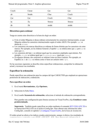 Manual del programador, Parte 5: Ampliar aplicaciones                                        Página 79 de 89


  Czech                     Cæsar                      Çar                        Çar
  ab                        Straße                     Char                       Czech
  Çar                       Çar                        Czech                      Char
  äa                        Äa                         Strasse                    Strasse
  äb                        Äb                         straße                     straße

 Directrices para ordenar

 Tenga en cuenta estas directrices a la hora de elegir un orden:

       l   Evite el orden Máquina si desea ordenar correctamente los caracteres internacionales, ya que
           Máquina ordena los caracteres internacionales según el orden ASCII. Por ejemplo Çar va
           detrás de straße.
       l   Los caracteres con marcas diacríticas se ordenan de forma distinta que los caracteres sin estas
           marcas. Por ejemplo, en los órdenes General y Español äa se ordena antes que ab pero ab va
           antes que äb.
       l   Los caracteres del tipo ß se ordenan igual que los caracteres ampliados equivalentes. Por
           ejemplo, straße se ordena igual que Strasse, y cæsar igual que Caesar.
       l   En algunos idiomas, dos caracteres se ordenan como un único carácter. Por ejemplo, en
           Español, la Ch de Char se ordena como si fuera un carácter entre C y D.

 En las secciones siguientes se describe cómo especificar ordenaciones, comprobar la ordenación
 actual y reconocer sus resultados.

 Especificar la ordenación

 Puede especificar una ordenación para los campos del tipo CARÁCTER que empleará en operaciones
 posteriores de indexación y ordenación.

 Para especificar un orden

   1. En el menú Herramientas, elija Opciones.

   2. Seleccione la ficha Datos.

   3. En el cuadro Secuencia de ordenación, seleccione el método de ordenación correspondiente.

           Para guardar esta configuración para futuras sesiones de Visual FoxPro, elija Establecer como
           predeterminado.

           Sugerencia También puede especificar un orden mediante el comando SET COLLATE TO o
           la instrucción COLLATE en el archivo Config.fpw. Para obtener más información sobre
           Config.fpw, consulte el capítulo 3, Configurar Visual FoxPro, de la Guía de instalación.

 El orden actual no afecta a los índices creados anteriormente, aunque sí afecta a los resultados de
 comparaciones y comandos como SEEK y SELECT - SQL. Para obtener más información al

file://C:temp~hh1768.htm                                                                        30/05/2000
 