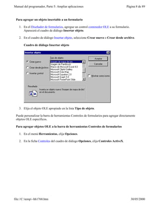 Manual del programador, Parte 5: Ampliar aplicaciones                                   Página 8 de 89



 Para agregar un objeto insertable a un formulario

   1. En el Diseñador de formularios, agregue un control contenedor OLE a su formulario.
      Aparecerá el cuadro de diálogo Insertar objeto.

   2. En el cuadro de diálogo Insertar objeto, seleccione Crear nuevo o Crear desde archivo.

       Cuadro de diálogo Insertar objeto




   3. Elija el objeto OLE apropiado en la lista Tipo de objeto.

 Puede personalizar la barra de herramientas Controles de formularios para agregar directamente
 objetos OLE específicos.

 Para agregar objetos OLE a la barra de herramientas Controles de formularios

   1. En el menú Herramientas, elija Opciones.

   2. En la ficha Controles del cuadro de diálogo Opciones, elija Controles ActiveX.




file://C:temp~hh1768.htm                                                                 30/05/2000
 