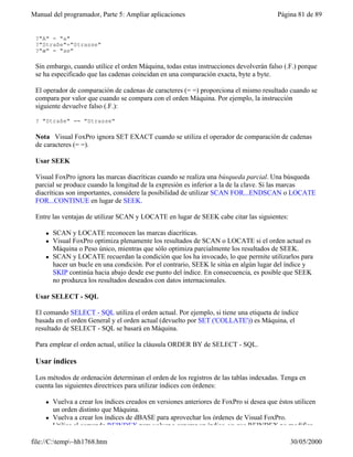 Manual del programador, Parte 5: Ampliar aplicaciones                                      Página 81 de 89


 ?"A" = "a"
 ?"Straße"="Strasse"
 ?"æ" = "ae"

 Sin embargo, cuando utilice el orden Máquina, todas estas instrucciones devolverán falso (.F.) porque
 se ha especificado que las cadenas coincidan en una comparación exacta, byte a byte.

 El operador de comparación de cadenas de caracteres (= =) proporciona el mismo resultado cuando se
 compara por valor que cuando se compara con el orden Máquina. Por ejemplo, la instrucción
 siguiente devuelve falso (.F.):

 ? "Straße" == "Strasse"

 Nota Visual FoxPro ignora SET EXACT cuando se utiliza el operador de comparación de cadenas
 de caracteres (= =).

 Usar SEEK

 Visual FoxPro ignora las marcas diacríticas cuando se realiza una búsqueda parcial. Una búsqueda
 parcial se produce cuando la longitud de la expresión es inferior a la de la clave. Si las marcas
 diacríticas son importantes, considere la posibilidad de utilizar SCAN FOR...ENDSCAN o LOCATE
 FOR...CONTINUE en lugar de SEEK.

 Entre las ventajas de utilizar SCAN y LOCATE en lugar de SEEK cabe citar las siguientes:

     l   SCAN y LOCATE reconocen las marcas diacríticas.
     l   Visual FoxPro optimiza plenamente los resultados de SCAN o LOCATE si el orden actual es
         Máquina o Peso único, mientras que sólo optimiza parcialmente los resultados de SEEK.
     l   SCAN y LOCATE recuerdan la condición que los ha invocado, lo que permite utilizarlos para
         hacer un bucle en una condición. Por el contrario, SEEK le sitúa en algún lugar del índice y
         SKIP continúa hacia abajo desde ese punto del índice. En consecuencia, es posible que SEEK
         no produzca los resultados deseados con datos internacionales.

 Usar SELECT - SQL

 El comando SELECT - SQL utiliza el orden actual. Por ejemplo, si tiene una etiqueta de índice
 basada en el orden General y el orden actual (devuelto por SET ('COLLATE')) es Máquina, el
 resultado de SELECT - SQL se basará en Máquina.

 Para emplear el orden actual, utilice la cláusula ORDER BY de SELECT - SQL.

 Usar índices

 Los métodos de ordenación determinan el orden de los registros de las tablas indexadas. Tenga en
 cuenta las siguientes directrices para utilizar índices con órdenes:

     l   Vuelva a crear los índices creados en versiones anteriores de FoxPro si desea que éstos utilicen
         un orden distinto que Máquina.
     l   Vuelva a crear los índices de dBASE para aprovechar los órdenes de Visual FoxPro.
     l   Utilice el comando REINDEX para volver a generar un índice, ya que REINDEX no modifica

file://C:temp~hh1768.htm                                                                     30/05/2000
 