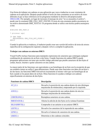 Manual del programador, Parte 5: Ampliar aplicaciones                                    Página 84 de 89



 Una forma de trabajar con cadenas en una aplicación que vaya a traducirse es usar constantes de
 cadenas en la aplicación. Después puede definir el texto de estas constantes en un archivo de texto
 diferente al que se hace referencia en los programas mediante la directiva del preprocesador
 #INCLUDE. Por ejemplo, en lugar de incrustar el mensaje de error “no se encuentra el archivo”,
 puede usar la constante ERR_FILE_NOT_FOUND. El texto de esta constante podría encontrarse en
 un archivo denominado ERR_TEXT.H. Un programa donde se utilice esta técnica podría asemejarse
 a éste:

 #INCLUDE ERR_TEXT.H

 * procesar aquí

 IF ERR THEN
    MESSAGEBOX( ERR_FILE_NOT_FOUND )
 ENDIF

 Cuando la aplicación se traduzca, el traductor puede crear una versión del archivo de texto de errores
 específica de la configuración regional y después volver a compilar la aplicación.

 Trabajar con cadenas en entornos DBCS

 Visual FoxPro incluye funciones para manipular expresiones de caracteres que contengan cualquier
 combinación de caracteres de un byte o dos bytes. Usando funciones de cadena DBCS, puede
 programar aplicaciones sin tener que escribir código adicional que pruebe caracteres de dos bytes al
 contar, buscar, insertar o quitar caracteres en una cadena.

 La mayor parte de las funciones son equivalentes a sus homólogas de un byte con la excepción de que
 sus nombres tienen un sufijo C para diferenciarse. Puede usar estas funciones con datos de un byte o
 de dos bytes; las funciones DBCS devuelven exactamente el mismo valor que sus homólogas de un
 byte cuando se les pasan datos de un byte. Otras funciones le ayudan a trabajar con cadenas
 específicamente en entornos de dos bytes.

  Funciones de cadena DBCS               Descripción
  AT_C( )                                Devuelve la posición de una cadena dentro de otra (distingue
                                         mayúsculas de minúsculas), empezando por la izquierda.
  ATCC( )                                Devuelve la posición de una cadena dentro de otra (no
                                         distingue mayúsculas de minúsculas).
  CHRTRANC( )                            Reemplaza caracteres en una cadena.
  IMESTATUS( )                           Alterna la edición de dos bytes en la ventana Examinar.
  ISLEADBYTE( )                          Comprueba si un carácter es un carácter DBCS.
  LEFTC( )                               Devuelve los caracteres de la izquierda de una cadena.
  LENC( )                                Devuelve el número de caracteres de una cadena.
  LIKEC( )                               Determina si dos cadenas coinciden.
  RATC( )                                Devuelve la posición de una cadena dentro de otra (distingue

file://C:temp~hh1768.htm                                                                    30/05/2000
 