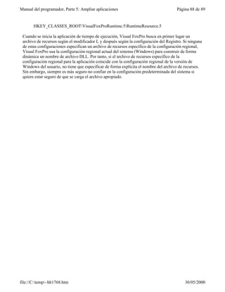 Manual del programador, Parte 5: Ampliar aplicaciones                                  Página 88 de 89


       HKEY_CLASSES_ROOTVisualFoxProRuntime.5RuntimeResource.5

 Cuando se inicia la aplicación de tiempo de ejecución, Visual FoxPro busca en primer lugar un
 archivo de recursos según el modificador L y después según la configuración del Registro. Si ninguna
 de estas configuraciones especifican un archivo de recursos específico de la configuración regional,
 Visual FoxPro usa la configuración regional actual del sistema (Windows) para construir de forma
 dinámica un nombre de archivo DLL. Por tanto, si el archivo de recursos específico de la
 configuración regional para la aplicación coincide con la configuración regional de la versión de
 Windows del usuario, no tiene que especificar de forma explícita el nombre del archivo de recursos.
 Sin embargo, siempre es más seguro no confiar en la configuración predeterminada del sistema si
 quiere estar seguro de que se carga el archivo apropiado.




file://C:temp~hh1768.htm                                                                 30/05/2000
 