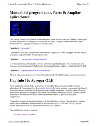 Manual del programador, Parte 5: Ampliar aplicaciones                                    Página 1 de 89



 Manual del programador, Parte 5: Ampliar
 aplicaciones




 Para ampliar una aplicación básica de Visual FoxPro, puede activarla para que funcione con múltiples
 usuarios, aprovechar las ventajas de los controles ActiveX y las aplicaciones compatibles con la
 Automatización, y agregar características internacionales.

 Capítulo 16 Agregar OLE

 Use controles ActiveX y vinculación e incrustación de objetos en su aplicación para vincular datos y
 aprovechar las posibilidades de otras aplicaciones.

 Capítulo 17 Programar para acceso compartido

 Si su aplicación se ejecuta en red o contiene formularios que tienen acceso a los mismos datos, la
 aplicación necesitará compartir dichos datos de manera eficaz para ofrecer la máxima productividad.

 Capítulo 18 Programar aplicaciones internacionales

 Aprenda a lanzar sus aplicaciones hacia el mercado mundial diseñándolas para su uso internacional.


 Capítulo 16: Agregar OLE
 Puede ampliar la potencia de las aplicaciones de Visual FoxPro con las capacidades de otras
 aplicaciones de Automatización o de controles ActiveX. En los formularios o campos de tipo General
 de sus aplicaciones, puede incluir datos como texto, sonido, imágenes y vídeo procedentes de otras
 aplicaciones. Puede ver o manipular estos datos visualmente con la aplicación que los creó, o puede
 manipular la información invisible y controlar automáticamente la aplicación mediante
 programación.

 Otras aplicaciones pueden ampliar la eficacia de Visual FoxPro mediante Automatización. Incluso
 puede crear servidores de Automatización (componentes ActiveX) en Visual FoxPro a los que
 pueden tener acceso todas las aplicaciones en modo local o remoto.

 Este capítulo trata sobre lo siguiente:

     l   Diseñar una aplicación OLE


file://C:temp~hh1768.htm                                                                  30/05/2000
 