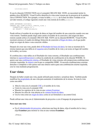 Manual del programador, Parte 2: Trabajar con datos Página 105 de 133
file://C:temp~hhE1A2.htm 30/05/2000
CONNECTION.
Si usa la cláusula CONNECTION con el comando CREATE SQL VIEW, no necesitará incluir la
palabra clave REMOTE. Visual FoxPro identifica la vista como remota por la presencia de la palabra
clave CONNECTION. Por ejemplo, si tiene la tabla products de la base de datos Testdata en un
servidor remoto, el código siguiente creará una vista remota de la tabla products:
OPEN DATABASE testdata
CREATE SQL VIEW product_remote_view ;
CONNECTION remote_01 ;
AS SELECT * FROM products
Puede utilizar el nombre de un origen de datos en lugar del nombre de una conexión cuando cree una
vista remota. También puede elegir entre omitir el nombre de la conexión o del origen de datos
remoto cuando utilice el comando CREATE SQL VIEW con la cláusula REMOTE. Visual FoxPro
mostrará entonces el cuadro de diálogo Selección de conexión u Origen de datos, en el que podrá
elegir un origen de datos o una conexión válidos.
Después de crear una vista, puede abrir el Diseñador de bases de datos; la vista se mostrará de la
misma manera que una tabla en el esquema con el nombre de la vista y un icono en lugar del nombre
de la tabla y un icono.
Si combina dos o más tablas en el Diseñador de vistas remotas, el Diseñador usa combinaciones
internas (o equicombinaciones) y coloca la condición de combinación en la cláusula WHERE. Si
quiere usar una combinación externa, el Diseñador de vistas remotas sólo proporciona combinaciones
externas izquierdas, la sintaxis con la que es compatible ODBC. Si necesita combinaciones externas
derechas o completas o sólo quiere usar una sintaxis nativa para una combinación externa izquierda,
cree la vista mediante programación.
Usar vistas
Después de haber creado una vista, puede utilizarla para mostrar y actualizar datos. También puede
modificar las propiedades de una vista para aumentar el rendimiento de la misma. Se trata la vista
como una tabla:
l Abra la vista con el comando USE y el nombre de la vista.
l Cierre la vista con el comando USE.
l Muestre los registros de la vista en una ventana Examinar.
l Muestre los alias de vista abierta en la ventana Sesión de datos.
l Use la vista como un origen de datos como en un formulario o un control Grid.
Puede utilizar una vista con el Administrador de proyectos o con el lenguaje de programación.
Para usar una vista
l En el Administrador de proyectos, seleccione una base de datos, elija el nombre de la vista y
elija Examinar para mostrar la vista en una ventana Examinar.
–O bien–
 