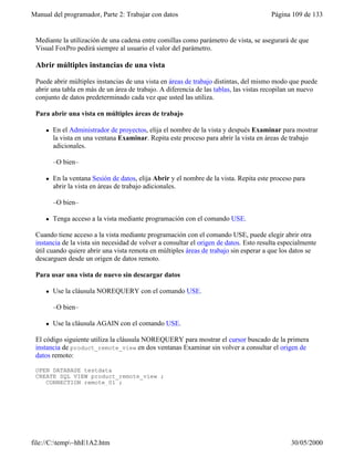 Manual del programador, Parte 2: Trabajar con datos Página 109 de 133
file://C:temp~hhE1A2.htm 30/05/2000
Mediante la utilización de una cadena entre comillas como parámetro de vista, se asegurará de que
Visual FoxPro pedirá siempre al usuario el valor del parámetro.
Abrir múltiples instancias de una vista
Puede abrir múltiples instancias de una vista en áreas de trabajo distintas, del mismo modo que puede
abrir una tabla en más de un área de trabajo. A diferencia de las tablas, las vistas recopilan un nuevo
conjunto de datos predeterminado cada vez que usted las utiliza.
Para abrir una vista en múltiples áreas de trabajo
l En el Administrador de proyectos, elija el nombre de la vista y después Examinar para mostrar
la vista en una ventana Examinar. Repita este proceso para abrir la vista en áreas de trabajo
adicionales.
–O bien–
l En la ventana Sesión de datos, elija Abrir y el nombre de la vista. Repita este proceso para
abrir la vista en áreas de trabajo adicionales.
–O bien–
l Tenga acceso a la vista mediante programación con el comando USE.
Cuando tiene acceso a la vista mediante programación con el comando USE, puede elegir abrir otra
instancia de la vista sin necesidad de volver a consultar el origen de datos. Esto resulta especialmente
útil cuando quiere abrir una vista remota en múltiples áreas de trabajo sin esperar a que los datos se
descarguen desde un origen de datos remoto.
Para usar una vista de nuevo sin descargar datos
l Use la cláusula NOREQUERY con el comando USE.
–O bien–
l Use la cláusula AGAIN con el comando USE.
El código siguiente utiliza la cláusula NOREQUERY para mostrar el cursor buscado de la primera
instancia de product_remote_view en dos ventanas Examinar sin volver a consultar el origen de
datos remoto:
OPEN DATABASE testdata
CREATE SQL VIEW product_remote_view ;
CONNECTION remote_01 ;
 