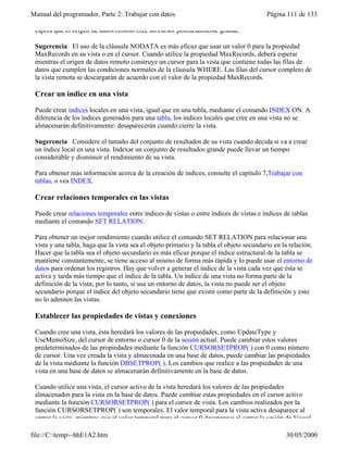 Manual del programador, Parte 2: Trabajar con datos Página 111 de 133
file://C:temp~hhE1A2.htm 30/05/2000
espera que el origen de datos remoto cree un cursor potencialmente grande.
Sugerencia El uso de la cláusula NODATA es más eficaz que usar un valor 0 para la propiedad
MaxRecords en su vista o en el cursor. Cuando utilice la propiedad MaxRecords, deberá esperar
mientras el origen de datos remoto construye un cursor para la vista que contiene todas las filas de
datos que cumplen las condiciones normales de la cláusula WHERE. Las filas del cursor completo de
la vista remota se descargarán de acuerdo con el valor de la propiedad MaxRecords.
Crear un índice en una vista
Puede crear índices locales en una vista, igual que en una tabla, mediante el comando INDEX ON. A
diferencia de los índices generados para una tabla, los índices locales que cree en una vista no se
almacenarán definitivamente: desaparecerán cuando cierre la vista.
Sugerencia Considere el tamaño del conjunto de resultados de su vista cuando decida si va a crear
un índice local en una vista. Indexar un conjunto de resultados grande puede llevar un tiempo
considerable y disminuir el rendimiento de su vista.
Para obtener más información acerca de la creación de índices, consulte el capítulo 7,Trabajar con
tablas, o vea INDEX.
Crear relaciones temporales en las vistas
Puede crear relaciones temporales entre índices de vistas o entre índices de vistas e índices de tablas
mediante el comando SET RELATION.
Para obtener un mejor rendimiento cuando utilice el comando SET RELATION para relacionar una
vista y una tabla, haga que la vista sea el objeto primario y la tabla el objeto secundario en la relación.
Hacer que la tabla sea el objeto secundario es más eficaz porque el índice estructural de la tabla se
mantiene constantemente, se tiene acceso al mismo de forma más rápida y lo puede usar el entorno de
datos para ordenar los registros. Hay que volver a generar el índice de la vista cada vez que ésta se
activa y tarda más tiempo que el índice de la tabla. Un índice de una vista no forma parte de la
definición de la vista; por lo tanto, si usa un entorno de datos, la vista no puede ser el objeto
secundario porque el índice del objeto secundario tiene que existir como parte de la definición y esto
no lo admiten las vistas.
Establecer las propiedades de vistas y conexiones
Cuando cree una vista, ésta heredará los valores de las propiedades, como UpdateType y
UseMemoSize, del cursor de entorno o cursor 0 de la sesión actual. Puede cambiar estos valores
predeterminados de las propiedades mediante la función CURSORSETPROP( ) con 0 como número
de cursor. Una vez creada la vista y almacenada en una base de datos, puede cambiar las propiedades
de la vista mediante la función DBSETPROP( ). Los cambios que realice a las propiedades de una
vista en una base de datos se almacenarán definitivamente en la base de datos.
Cuando utilice una vista, el cursor activo de la vista heredará los valores de las propiedades
almacenados para la vista en la base de datos. Puede cambiar estas propiedades en el cursor activo
mediante la función CURSORSETPROP( ) para el cursor de vista. Los cambios realizados por la
función CURSORSETPROP( ) son temporales. El valor temporal para la vista activa desaparece al
cerrar la vista, mientras que el valor temporal para el cursor 0 desaparece al cerrar la sesión de Visual
 