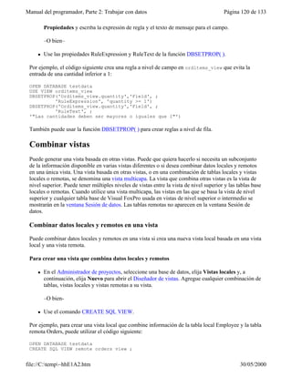 Manual del programador, Parte 2: Trabajar con datos Página 120 de 133
file://C:temp~hhE1A2.htm 30/05/2000
Propiedades y escriba la expresión de regla y el texto de mensaje para el campo.
–O bien–
l Use las propiedades RuleExpression y RuleText de la función DBSETPROP( ).
Por ejemplo, el código siguiente crea una regla a nivel de campo en orditems_view que evita la
entrada de una cantidad inferior a 1:
OPEN DATABASE testdata
USE VIEW orditems_view
DBSETPROP('Orditems_view.quantity','Field', ;
'RuleExpression', 'quantity >= 1')
DBSETPROP('Orditems_view.quantity','Field', ;
'RuleText', ;
'"Las cantidades deben ser mayores o iguales que 1"')
También puede usar la función DBSETPROP( ) para crear reglas a nivel de fila.
Combinar vistas
Puede generar una vista basada en otras vistas. Puede que quiera hacerlo si necesita un subconjunto
de la información disponible en varias vistas diferentes o si desea combinar datos locales y remotos
en una única vista. Una vista basada en otras vistas, o en una combinación de tablas locales y vistas
locales o remotas, se denomina una vista multicapa. La vista que combina otras vistas es la vista de
nivel superior. Puede tener múltiples niveles de vistas entre la vista de nivel superior y las tablas base
locales o remotas. Cuando utilice una vista multicapa, las vistas en las que se basa la vista de nivel
superior y cualquier tabla base de Visual FoxPro usada en vistas de nivel superior o intermedio se
mostrarán en la ventana Sesión de datos. Las tablas remotas no aparecen en la ventana Sesión de
datos.
Combinar datos locales y remotos en una vista
Puede combinar datos locales y remotos en una vista si crea una nueva vista local basada en una vista
local y una vista remota.
Para crear una vista que combina datos locales y remotos
l En el Administrador de proyectos, seleccione una base de datos, elija Vistas locales y, a
continuación, elija Nuevo para abrir el Diseñador de vistas. Agregue cualquier combinación de
tablas, vistas locales y vistas remotas a su vista.
–O bien-
l Use el comando CREATE SQL VIEW.
Por ejemplo, para crear una vista local que combine información de la tabla local Employee y la tabla
remota Orders, puede utilizar el código siguiente:
OPEN DATABASE testdata
CREATE SQL VIEW remote_orders_view ;
 
