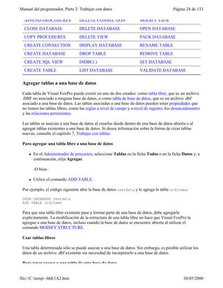 Manual del programador, Parte 2: Trabajar con datos Página 24 de 133
file://C:temp~hhE1A2.htm 30/05/2000
APPEND PROCEDURES DELETE CONNECTION MODIFY VIEW
CLOSE DATABASE DELETE DATABASE OPEN DATABASE
COPY PROCEDURES DELETE VIEW PACK DATABASE
CREATE CONNECTION DISPLAY DATABASE RENAME TABLE
CREATE DATABASE DROP TABLE REMOVE TABLE
CREATE SQL VIEW INDBC( ) SET DATABASE
CREATE TABLE LIST DATABASE VALIDATE DATABASE
Agregar tablas a una base de datos
Cada tabla de Visual FoxPro puede existir en uno de dos estados: como tabla libre, que es un archivo
.DBF no asociado a ninguna base de datos, o como tabla de base de datos, que es un archivo .dbf
asociado a una base de datos. Las tablas asociadas a una base de datos pueden tener propiedades que
no tienen las tablas libres, como las reglas a nivel de campo y a nivel de registro, los desencadenantes
y las relaciones persistentes.
Las tablas se asocian a una base de datos al crearlas desde dentro de una base de datos abierta o al
agregar tablas existentes a una base de datos. Si desea información sobre la forma de crear tablas
nuevas, consulte el capítulo 7, Trabajar con tablas.
Para agregar una tabla libre a una base de datos
l En el Administrador de proyectos, seleccione Tablas en la ficha Todos o en la ficha Datos y, a
continuación, elija Agregar.
-O bien–
l Utilice el comando ADD TABLE.
Por ejemplo, el código siguiente abre la base de datos testdata y le agrega la tabla orditems:
OPEN DATABASE testdata
ADD TABLE orditems
Para que una tabla libre existente pase a formar parte de una base de datos, debe agregarla
explícitamente. La modificación de la estructura de una tabla libre no hace que Visual FoxPro la
agregue a una base de datos, incluso cuando la base de datos se encuentre abierta al utilizar el
comando MODIFY STRUCTURE.
Usar tablas libres
Una tabla determinada sólo se puede asociar a una base de datos. Sin embargo, es posible utilizar los
datos de un archivo .dbf existente sin necesidad de incorporarlo a una base de datos.
Para tener acceso a una tabla de otra base de datos
 