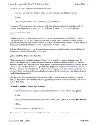 Manual del programador, Parte 2: Trabajar con datos Página 25 de 133
file://C:temp~hhE1A2.htm 30/05/2000
Para tener acceso a una tabla de otra base de datos
l Cree una vista en la base de datos actual que haga referencia a la tabla en cuestión.
-O bien–
l Tenga acceso a la tabla con el comando USE y el símbolo “!”.
El símbolo “!” permite hacer referencia a una tabla de una base de datos distinta de la actual. Por
ejemplo, si desea examinar la tabla orditems de la base de datos testdata, puede escribir:
USE testdata!orditems
BROWSE
En el ejemplo anterior, la base de datos testdata se abre automáticamente al utilizar el comando
USE, pero Visual FoxPro no la establece como base de datos actual. Las bases de datos abiertas
automáticamente como en el ejemplo anterior se cierran también automáticamente al cerrar la tabla, a
menos que se abra explícitamente la base de datos antes de cerrar la tabla.
Si desea información sobre el uso de una vista para tener acceso a información externa a la base de
datos actual, consulte el capítulo 8, Crear vistas.
Quitar una tabla de una base de datos
Al agregar una tabla a una base de datos, Visual FoxPro modifica el registro de encabezado del
archivo para documentar la ruta de acceso y el nombre de archivo de la base de datos a la que ahora
pertenece la tabla. Esta información de ruta y nombre de archivo se denomina vínculo anterior, ya que
vincula la tabla a la base de datos a la que pertenece. El proceso de quitar una tabla de una base de
datos no solamente suprime la tabla y la información de diccionario de datos asociada del archivo de
la base de datos, sino que también actualiza la información de vínculo anterior para reflejar el nuevo
estado de la tabla como libre.
Para quitar una tabla de una base de datos puede utilizar la interfaz o bien el comando REMOVE
TABLE. Al quitar la tabla de la base de datos, puede elegir también eliminar físicamente del disco el
archivo de la tabla.
Para quitar una tabla de una base de datos
l En el Administrador de proyectos, seleccione el nombre de la tabla y luego elija Quitar.
-O bien–
l En el Diseñador de bases de datos, seleccione la tabla y elija Quitar en el menú Base de datos.
–O bien–
l Utilice el comando REMOVE TABLE.
Por ejemplo, el código siguiente abre la base de datos testdata y quita la tabla orditems:
 
