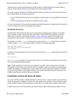 Manual del programador, Parte 2: Trabajar con datos Página 38 de 133
file://C:temp~hhE1A2.htm 30/05/2000
Ambas opciones cierran automáticamente la base de datos. También puede cerrar bases de datos y
todos los demás objetos abiertos con la cláusula ALL del comando CLOSE.
El uso del comando CLOSE DATABASE desde la ventana Comandos no cerrará las bases de datos
que se hayan abierto de las formas siguientes:
l Con el Administrador de proyectos al expandir el esquema para ver el contenido de una base de
datos.
l Con un formulario que se ejecute en su propia sesión de datos.
En estas circunstancias, la base de datos permanecerá abierta hasta que el Administrador de proyectos
la cierre o hasta que se cierre el formulario que la utiliza.
Resolución del alcance
Visual FoxPro utiliza la base de datos activa como alcance principal para los objetos con nombre,
como las tablas. Cuando una base de datos está abierta, Visual FoxPro busca primero en ella los
objetos que se soliciten, como pueden ser tablas, vistas, conexiones, etcétera. Si el objeto no se
encuentra en la base de datos, Visual FoxPro lo buscará en la ruta de búsqueda predeterminada.
Por ejemplo, si la tabla customer está asociada a la base de datos sales, Visual FoxPro encontrará
siempre la tabla customer de la base de datos al utilizar los comandos siguientes:
OPEN DATABASE SALES
ADD TABLE F:SOURCECUSTOMER.DBF
USE CUSTOMER
Si utiliza el comando siguiente, Visual FoxPro buscará la tabla products comenzando por la base de
datos activa:
USE PRODUCTS
Si products no se encuentra en la base de datos activa, Visual FoxPro intentará buscar fuera de ella
en la ruta de búsqueda predeterminada.
Nota Puede especificar la ruta de acceso completa de una tabla si desea tener acceso a la misma
desde dentro o desde fuera de una base de datos; por ejemplo, si prevé un cambio en la ubicación de
la tabla. Sin embargo, el rendimiento es mejor cuando sólo se hace referencia al nombre de la tabla,
ya que en Visual FoxPro es más rápido el acceso a los nombres de tablas de base de datos que a los
nombres especificados con la ruta de acceso completa.
Controlar errores de bases de datos
Los errores de base de datos, también llamados “errores de motor”, ocurren cuando se dan errores en
tiempo de ejecución en código de eventos a nivel de registros. Por ejemplo, un error de base de datos
ocurre cuando el usuario intenta almacenar un valor nulo en un campo que no admite valores nulos.
Cuando ocurre un error de base de datos, el motor de base de datos subyacente que detecta el error
envía normalmente un mensaje de error. Sin embargo, la naturaleza exacta del mensaje de error
 