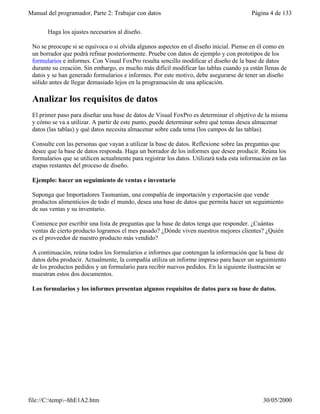 Manual del programador, Parte 2: Trabajar con datos Página 4 de 133
file://C:temp~hhE1A2.htm 30/05/2000
Haga los ajustes necesarios al diseño.
No se preocupe si se equivoca o si olvida algunos aspectos en el diseño inicial. Piense en él como en
un borrador que podrá refinar posteriormente. Pruebe con datos de ejemplo y con prototipos de los
formularios e informes. Con Visual FoxPro resulta sencillo modificar el diseño de la base de datos
durante su creación. Sin embargo, es mucho más difícil modificar las tablas cuando ya están llenas de
datos y se han generado formularios e informes. Por este motivo, debe asegurarse de tener un diseño
sólido antes de llegar demasiado lejos en la programación de una aplicación.
Analizar los requisitos de datos
El primer paso para diseñar una base de datos de Visual FoxPro es determinar el objetivo de la misma
y cómo se va a utilizar. A partir de este punto, puede determinar sobre qué temas desea almacenar
datos (las tablas) y qué datos necesita almacenar sobre cada tema (los campos de las tablas).
Consulte con las personas que vayan a utilizar la base de datos. Reflexione sobre las preguntas que
desee que la base de datos responda. Haga un borrador de los informes que desee producir. Reúna los
formularios que se utilicen actualmente para registrar los datos. Utilizará toda esta información en las
etapas restantes del proceso de diseño.
Ejemplo: hacer un seguimiento de ventas e inventario
Suponga que Importadores Tasmanian, una compañía de importación y exportación que vende
productos alimenticios de todo el mundo, desea una base de datos que permita hacer un seguimiento
de sus ventas y su inventario.
Comience por escribir una lista de preguntas que la base de datos tenga que responder. ¿Cuántas
ventas de cierto producto logramos el mes pasado? ¿Dónde viven nuestros mejores clientes? ¿Quién
es el proveedor de nuestro producto más vendido?
A continuación, reúna todos los formularios e informes que contengan la información que la base de
datos deba producir. Actualmente, la compañía utiliza un informe impreso para hacer un seguimiento
de los productos pedidos y un formulario para recibir nuevos pedidos. En la siguiente ilustración se
muestran estos dos documentos.
Los formularios y los informes presentan algunos requisitos de datos para su base de datos.
 