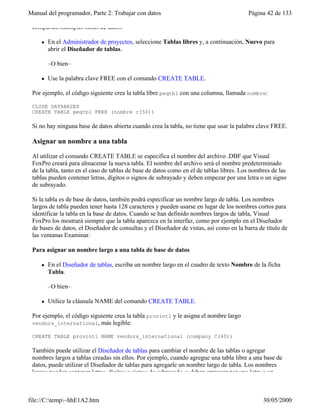 Manual del programador, Parte 2: Trabajar con datos Página 42 de 133
file://C:temp~hhE1A2.htm 30/05/2000
comparten múltiples bases de datos.
l En el Administrador de proyectos, seleccione Tablas libres y, a continuación, Nuevo para
abrir el Diseñador de tablas.
–O bien–
l Use la palabra clave FREE con el comando CREATE TABLE.
Por ejemplo, el código siguiente crea la tabla libre peqtbl con una columna, llamada nombre:
CLOSE DATABASES
CREATE TABLE peqtbl FREE (nombre c(50))
Si no hay ninguna base de datos abierta cuando crea la tabla, no tiene que usar la palabra clave FREE.
Asignar un nombre a una tabla
Al utilizar el comando CREATE TABLE se especifica el nombre del archivo .DBF que Visual
FoxPro creará para almacenar la nueva tabla. El nombre del archivo será el nombre predeterminado
de la tabla, tanto en el caso de tablas de base de datos como en el de tablas libres. Los nombres de las
tablas pueden contener letras, dígitos o signos de subrayado y deben empezar por una letra o un signo
de subrayado.
Si la tabla es de base de datos, también podrá especificar un nombre largo de tabla. Los nombres
largos de tabla pueden tener hasta 128 caracteres y pueden usarse en lugar de los nombres cortos para
identificar la tabla en la base de datos. Cuando se han definido nombres largos de tabla, Visual
FoxPro los mostrará siempre que la tabla aparezca en la interfaz, como por ejemplo en el Diseñador
de bases de datos, el Diseñador de consultas y el Diseñador de vistas, así como en la barra de título de
las ventanas Examinar.
Para asignar un nombre largo a una tabla de base de datos
l En el Diseñador de tablas, escriba un nombre largo en el cuadro de texto Nombre de la ficha
Tabla.
–O bien–
l Utilice la cláusula NAME del comando CREATE TABLE.
Por ejemplo, el código siguiente crea la tabla provintl y le asigna el nombre largo
vendors_international, más legible:
CREATE TABLE provintl NAME vendors_international (company C(40))
También puede utilizar el Diseñador de tablas para cambiar el nombre de las tablas o agregar
nombres largos a tablas creadas sin ellos. Por ejemplo, cuando agregue una tabla libre a una base de
datos, puede utilizar el Diseñador de tablas para agregarle un nombre largo de tabla. Los nombres
largos pueden contener letras, dígitos o signos de subrayado, y deben empezar por una letra o un
 