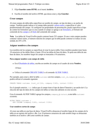 Manual del programador, Parte 2: Trabajar con datos Página 46 de 133
file://C:temp~hhE1A2.htm 30/05/2000
3. Elija Guardar como HTML en el menú Archivo.
4. Escriba el nombre del archivo HTML que desea crear y elija Guardar.
Crear campos
Al crear campos de tabla debe especificar un nombre de campo, un tipo de datos y un ancho de
campo. También puede indicar si el campo debe permitir valores nulos y especificar el valor
predeterminado del campo. Al configurar las propiedades de presentación, puede especificar el tipo
de control de formulario que se crea cuando el campo se agrega a un formulario, el formato del
contenido de los campos o el título del contenido del campo.
Nota Las tablas de Visual FoxPro puede contener hasta 255 campos. Si uno o más campos pueden
contener valores nulos, el número máximo de campos que la tabla puede contener se reduce en una
unidad, de 255 a 254.
Asignar nombres a los campos
Los nombres de los campos se especifican al crear la nueva tabla. Estos nombres pueden tener hasta
10 caracteres en las tablas libres y hasta 128 en las tablas de base de datos. Si quita una tabla de una
base de datos, los nombres largos de campo se truncarán a 10 caracteres.
Para asignar nombre a un campo de tabla
l En el Diseñador de tablas, escriba un nombre de campo en el cuadro de texto Nombre.
–O bien–
l Utilice el comando CREATE TABLE o el comando ALTER TABLE.
Por ejemplo, para crear y abrir la tabla customer con tres campos, cust_id, company y contact,
podría utilizar el comando siguiente:
CREATE TABLE customer (cust_id C(6), company C(40), contact C(30))
En el ejemplo anterior, C(6) indica que el campo tiene el tipo de datos Character y un ancho de 6. La
elección del tipo de datos de los campos de tablas se trata más adelante en esta sección.
Con el comando ALTER TABLE agrega los campos, company, y contact, a una tabla customer
existente:
ALTER TABLE customer ;
ADD COLUMN (company C(40), contact C(30))
Usar nombres cortos de campo
Al crear una tabla en una base de datos, Visual FoxPro almacena el nombre largo de los campos de la
tabla en un registro del archivo .dbc. Los 10 primeros caracteres de cada nombre largo se almacenan
también en el archivo .dbf como nombre de campo.
 