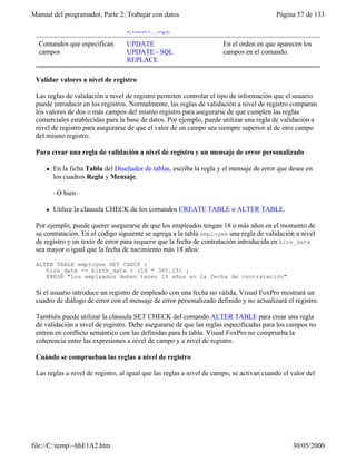 Manual del programador, Parte 2: Trabajar con datos Página 57 de 133
file://C:temp~hhE1A2.htm 30/05/2000
INSERT - SQL
Comandos que especifican
campos
UPDATE
UPDATE - SQL
REPLACE
En el orden en que aparecen los
campos en el comando.
Validar valores a nivel de registro
Las reglas de validación a nivel de registro permiten controlar el tipo de información que el usuario
puede introducir en los registros. Normalmente, las reglas de validación a nivel de registro comparan
los valores de dos o más campos del mismo registro para asegurarse de que cumplen las reglas
comerciales establecidas para la base de datos. Por ejemplo, puede utilizar una regla de validación a
nivel de registro para asegurarse de que el valor de un campo sea siempre superior al de otro campo
del mismo registro.
Para crear una regla de validación a nivel de registro y un mensaje de error personalizado
l En la ficha Tabla del Diseñador de tablas, escriba la regla y el mensaje de error que desee en
los cuadros Regla y Mensaje.
–O bien–
l Utilice la cláusula CHECK de los comandos CREATE TABLE o ALTER TABLE.
Por ejemplo, puede querer asegurarse de que los empleados tengan 18 o más años en el momento de
su contratación. En el código siguiente se agrega a la tabla employee una regla de validación a nivel
de registro y un texto de error para requerir que la fecha de contratación introducida en hire_date
sea mayor o igual que la fecha de nacimiento más 18 años:
ALTER TABLE employee SET CHECK ;
hire_date >= birth_date + (18 * 365.25) ;
ERROR "Los empleados deben tener 18 años en la fecha de contratación"
Si el usuario introduce un registro de empleado con una fecha no válida, Visual FoxPro mostrará un
cuadro de diálogo de error con el mensaje de error personalizado definido y no actualizará el registro.
También puede utilizar la cláusula SET CHECK del comando ALTER TABLE para crear una regla
de validación a nivel de registro. Debe asegurarse de que las reglas especificadas para los campos no
entren en conflicto semántico con las definidas para la tabla. Visual FoxPro no comprueba la
coherencia entre las expresiones a nivel de campo y a nivel de registro.
Cuándo se comprueban las reglas a nivel de registro
Las reglas a nivel de registro, al igual que las reglas a nivel de campo, se activan cuando el valor del
registro cambia. Independientemente de la forma de trabajar con los datos, ya sea en una ventana
 