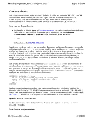 Manual del programador, Parte 2: Trabajar con datos Página 59 de 133
file://C:temp~hhE1A2.htm 30/05/2000
Crear desencadenantes
Para crear desencadenantes puede utilizar el Diseñador de tablas o el comando CREATE TRIGGER.
Puede crear un desencadenante para cada tabla y para cada uno de los tres eventos INSERT,
UPDATE y DELETE. En un momento dado, una tabla puede tener un máximo de tres
desencadenantes. Los desencadenantes deben devolver un valor verdadero (.T.) o falso (.F.).
Para crear un desencadenante
l En el cuadro de diálogo Tabla del Diseñador de tablas, escriba la expresión del desencadenante
o el nombre del procedimiento almacenado que la contiene en los cuadros Insertar
desencadenante, Actualizar desencadenante, o Eliminar desencadenante.
–O bien–
l Utilice el comando CREATE TRIGGER.
Por ejemplo, puede que cada vez que Importadores Tasmanian venda un producto desee comparar las
unidades en existencias Units_in_stock con el nivel del nuevo pedido Reorder_level y recibir una
notificación si es necesario volver a pedir ese producto. Podría crear un desencadenante de
actualización para la tabla products para conseguirlo. El desencadenante elegido es de actualización
(y no de eliminación o inserción), ya que debe activarse cada vez que se venda un producto, y el
campo Units_in_stock se actualizará cada vez que se venda un producto para reflejar los que
queden en existencias.
Para crear el desencadenante puede especificar updProductsTrigger( ) como desencadenante de
actualización de la tabla products. Puede agregar un campo a products, llamado reorder_amount,
para almacenar el importe que desee pedir cada vez que realice un nuevo pedido del producto en
cuestión y crear una tabla reorder con los campos: product_id y reorder_amount. A continuación
puede agregar este código al procedimiento almacenado:
PROCEDURE updProductsTrigger
IF (units_in_stock+units_on_order) <= reorder_level
INSERT INTO Reorder VALUES(Products.product_id, ;
Products.reorder_amount)
ENDIF
ENDPROC
Puede crear desencadenantes similares para los eventos de inserción o eliminación mediante las
cláusulas FOR INSERT o FOR DELETE, respectivamente, en lugar de la cláusula FOR UPDATE. Si
intenta crear un desencadenante que ya existe para un evento y una tabla determinados y está activado
SET SAFETY, Visual FoxPro le preguntará si desea sobrescribir el desencadenante existente.
Quitar o eliminar desencadenantes
Puede quitar un desencadenante de una tabla de base de datos mediante la interfaz o el comando
DELETE TRIGGER.
Para eliminar un desencadenante
 