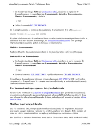 Manual del programador, Parte 2: Trabajar con datos Página 60 de 133
file://C:temp~hhE1A2.htm 30/05/2000
l En el cuadro de diálogo Tabla del Diseñador de tablas, seleccione la expresión de
desencadenante en el cuadro Insertar desencadenante, Actualizar desencadenante o
Eliminar desencadenante y elimínela.
–O bien–
l Utilice el comando DELETE TRIGGER.
En el ejemplo siguiente se elimina el desencadenante de actualización de la tabla customer:
DELETE TRIGGER ON customer FOR UPDATE
Si quita o elimina una tabla de una base de datos, todos los desencadenantes dependientes de ella se
eliminarán de la base de datos. Sin embargo, los procedimientos almacenados a los que haga
referencia el desencadenante quitado o eliminado no se eliminarán.
Modificar desencadenantes
Puede modificar los desencadenantes mediante el Diseñador de tablas o a través del lenguaje.
Para modificar un desencadenante
l En el cuadro de diálogo Tabla del Diseñador de tablas, introduzca la nueva expresión del
desencadenante en el cuadro Insertar desencadenante, Actualizar desencadenante o
Eliminar desencadenante.
–O bien-
l Ejecute el comando SET SAFETY OFF, seguido del comando CREATE TRIGGER.
Si modifica un desencadenante utilizando primero el comando SET SAFETY OFF y volviendo a
crear después el desencadenante, la expresión anterior se eliminará y se sustituirá automáticamente
con la expresión recién creada.
Usar desencadenantes para generar integridad referencial
Visual FoxPro cuenta con un Generador de integridad referencial para generar desencadenantes y
procedimientos almacenados que exijan la integridad referencial (IR) de la base de datos. Si desea
más información sobre el uso del Generador de integridad referencial, consulte el capítulo 6,Crear
bases de datos.
Modificar la estructura de la tabla
Una vez creada una tabla, siempre puede modificar su estructura y sus propiedades. Puede ser
conveniente agregar, modificar o eliminar los nombres, anchos y tipos de datos de los campos, así
como sus valores predeterminados o sus reglas, y también agregar comentarios o títulos.
Para modificar la estructura de una tabla puede abrir el Diseñador de tablas o bien puede realizar los
 