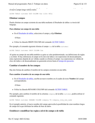 Manual del programador, Parte 2: Trabajar con datos Página 62 de 133
file://C:temp~hhE1A2.htm 30/05/2000
Por ejemplo, el comando siguiente agrega un campo llamado fax a la tabla customer y permite que
el nuevo campo tenga valores nulos:
ALTER TABLE customer ADD COLUMN fax c(20) NULL
Eliminar campos
Puede eliminar un campo existente de una tabla mediante el Diseñador de tablas o a través del
lenguaje.
Para eliminar un campo de una tabla
l En el Diseñador de tablas, seleccione el campo y elija Eliminar.
–O bien–
l Utilice la cláusula DROP COLUMN del comando ALTER TABLE.
Por ejemplo, el comando siguiente elimina el campo fax de la tabla customer:
ALTER TABLE customer DROP COLUMN fax
Al quitar un campo de una tabla también se quita su valor predeterminado, sus definiciones de reglas
y su título. Si hay referencias al campo en la clave de índice o en expresiones de desencadenante,
estas expresiones dejarán de ser válidas cuando se elimine el campo. Las expresiones no válidas de
clave de índice o de desencadenante no generarán errores hasta el tiempo de ejecución.
Cambiar el nombre de los campos
Hay dos formas de cambiar el nombre de los campos existentes en una tabla.
Para cambiar el nombre de un campo de una tabla
l En el Diseñador de tablas, escriba un nuevo nombre en el cuadro de texto Nombre del campo
correspondiente.
–O bien–
l Utilice la cláusula RENAME COLUMN del comando ALTER TABLE.
Por ejemplo, para cambiar el nombre de la columna company de la tabla customer, podría utilizar el
comando siguiente:
ALTER TABLE customer RENAME COLUMN company TO company_long_new_name
En el ejemplo anterior, el nuevo nombre del campo aprovecha la posibilidad de crear nombres largos
de campo de la que disfrutan las tablas de base de datos.
Establecer o modificar las reglas a nivel de campo o de tabla
 