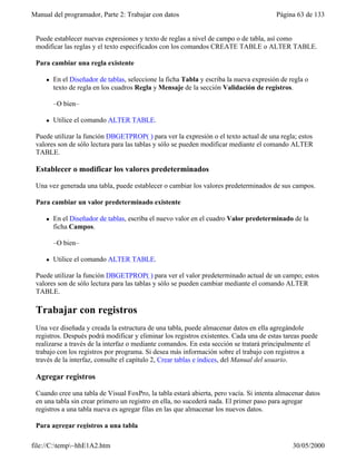 Manual del programador, Parte 2: Trabajar con datos Página 63 de 133
file://C:temp~hhE1A2.htm 30/05/2000
Puede establecer nuevas expresiones y texto de reglas a nivel de campo o de tabla, así como
modificar las reglas y el texto especificados con los comandos CREATE TABLE o ALTER TABLE.
Para cambiar una regla existente
l En el Diseñador de tablas, seleccione la ficha Tabla y escriba la nueva expresión de regla o
texto de regla en los cuadros Regla y Mensaje de la sección Validación de registros.
–O bien–
l Utilice el comando ALTER TABLE.
Puede utilizar la función DBGETPROP( ) para ver la expresión o el texto actual de una regla; estos
valores son de sólo lectura para las tablas y sólo se pueden modificar mediante el comando ALTER
TABLE.
Establecer o modificar los valores predeterminados
Una vez generada una tabla, puede establecer o cambiar los valores predeterminados de sus campos.
Para cambiar un valor predeterminado existente
l En el Diseñador de tablas, escriba el nuevo valor en el cuadro Valor predeterminado de la
ficha Campos.
–O bien–
l Utilice el comando ALTER TABLE.
Puede utilizar la función DBGETPROP( ) para ver el valor predeterminado actual de un campo; estos
valores son de sólo lectura para las tablas y sólo se pueden cambiar mediante el comando ALTER
TABLE.
Trabajar con registros
Una vez diseñada y creada la estructura de una tabla, puede almacenar datos en ella agregándole
registros. Después podrá modificar y eliminar los registros existentes. Cada una de estas tareas puede
realizarse a través de la interfaz o mediante comandos. En esta sección se tratará principalmente el
trabajo con los registros por programa. Si desea más información sobre el trabajo con registros a
través de la interfaz, consulte el capítulo 2, Crear tablas e índices, del Manual del usuario.
Agregar registros
Cuando cree una tabla de Visual FoxPro, la tabla estará abierta, pero vacía. Si intenta almacenar datos
en una tabla sin crear primero un registro en ella, no sucederá nada. El primer paso para agregar
registros a una tabla nueva es agregar filas en las que almacenar los nuevos datos.
Para agregar registros a una tabla
 